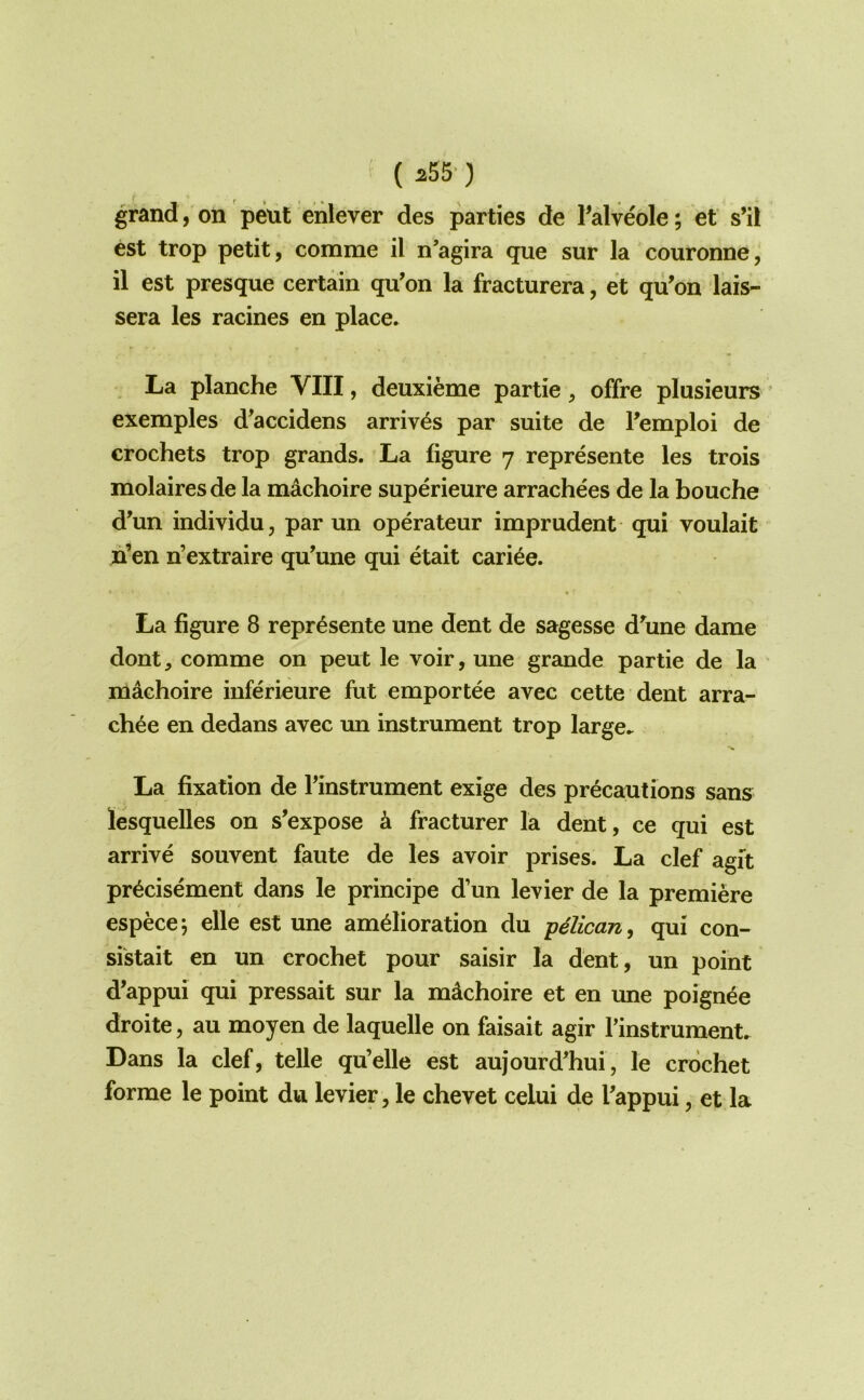 ( ^55’) grand, on pent enlever des parties de Falveole; et s’il est trop petit, comme il n’agira que sur la couronne, il est presque certain qu’on la fracturera, et qii’on lais- sera les racines en place. La planche VIII, deuxieme partie, offre plusieurs exemples d’accidens arrives par suite de Femploi de crochets trop grands. La figure 7 represente les trois molairesde la machoire superieure arrachees de la bouche d’un individu, par un operateur imprudent qui voulait h’en n’extraire qu’une qui etait cari^e. La figure 8 repr^sente une dent de sagesse d\ine dame dont, comme on pent le voir, une grande partie de la machoire inferieure fut emportee avec cette dent arra- chee en dedans avec un instrument trop large. La fixation de rinstrument exige des precautions sans lesquelles on s’expose a fracturer la dent, ce qui est arrive souvent faute de les avoir prises. La clef agit pr^cisement dans le principe d’un levier de la premiere especej elle est une amelioration du -pelican^ qui con- si'stait en un crochet pour saisir la dent, un point d’appui qui pressait sur la machoire et en une poign^e droite, au moyen de laquelle on faisait agir Tinstrument. Dans la clef, telle qu’elle est aujourd’hui, le crochet forme le point dvi levier, le chevet celui de Tappui, et la