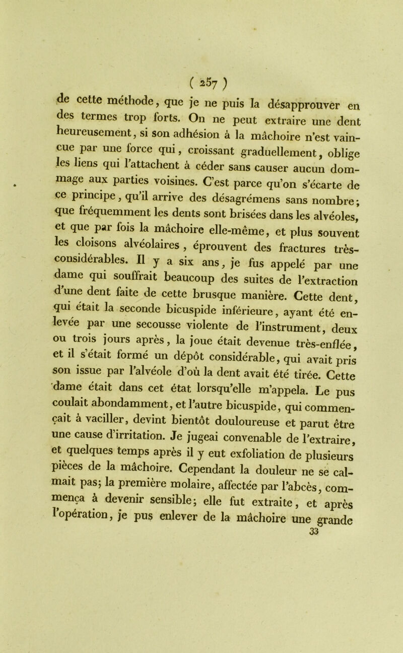 ( ^^7 ) de cette methode, que je ne puis la desapprouver en des termes trop forts. On ne peut extraire une dent heureusement, si son adhesion k la machoire n’est vain- cue par une force qui, croissant graduellement, oblige les liens qui Tattachent a c^der sans causer aucun dom- mage aux parties voisines. C’est parce qu’on s'ecarte de ce principe, qu’il arrive des desagremens sans nombre; que fr^quemment les dents sont brisees dans les alveoles, et que par fois la machoire elle-meme, et plus souvent les cloisons alveolaires , eprouvent des fractures trfes- consid6rables. II y a six ans, je fus appele par une dame qui souffrait beaucoup des suites de I’extraction dune dent faite de cette brusque maniere. Cette dent, qui etait la seconde bicuspide inferieure, ayant ete en- levee par une secousse violente de I’instrument, deux ou trois jours apres, la joue etait devenue tres-enflee, et il s’etait forme un d6p6t considerable, qui avaitpris son issue par I’alveole d’od la dent avait 6te tir6e. Cette dame etait dans cet 6tat lorsqu’elle m’appela. Le pus coulait abondamment, et I’autre bicuspide , qui commen- cait a vaciller, devint bientot douloureuse et parut etre une cause d’irritation. Je jugeai convenable de I’extraire, et quelques temps apres il y eut exfoliation de plusieurs pieces de la mdchoire. Cependant la douleur ne sb cal- mait pas; la premiere molaire, affectee par I’abces, com- menca k devenir sensible; elle fut extraite, et apres l’op6ration, je pus enlever de la mdchoire une grande 33