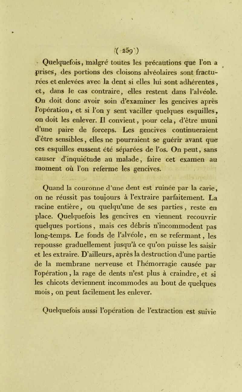 • Quelquefois, malgre toutes les precautions que Ton a prises, des portions des cloisons alveolaires sont fractu- rees et enlevees avec la dent si elles lui sont adherentes, et, dans le cas contraire, elles restent dans Talveole. On doit done avoir soin d^examiner les gencives apres Toperatiori, et si Ton y sent vaciller quelques esquilles, on doit les enlever. II convient, pour cela, d'etre muni d'une paire de forceps. Les gencives continueraient d’etre sensibles, elles ne pourraient se gu^rir avant que ces esquilles eussent ete separees de Tos. On pent, sans causer d’inquietude au malade, faire cet examen au moment ou Ton referme les gencives. Quand la couronne d'une dent est ruinee par la carie, on ne reussit pas toujours a Textraire parfaitement. La racine entiere, ou quelqu'une de ses parties, reste en place. Quelquefois les gencives en viennent recouvrir quelques portions, mais ces debris n’incommodent pas long-temps. Le fonds de Talveole, en se refermant, les repousse graduellement jusqu’a ce qu’on puisse les saisir et les extraire. D’ailleurs, apres la destruction d'une partie de la membrane nerveuse et fhemorragie causee par reparation, la rage de dents n'est plus a craindre, et si les chicots deviennent incommodes au bout de quelques mois, on pent facilement les enlever. Quelquefois aussi Toperation de Textraction est suivie