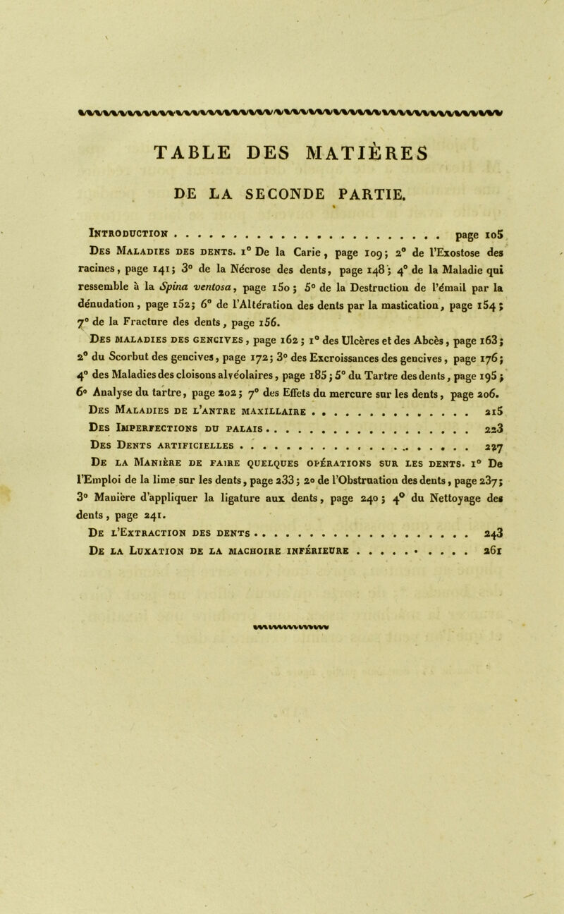 wwwvw%/%^wv TABLE DES MATIERES , » DE LA SECONDE PARTIE. % Introduction page io5, Des Maladies des dents, i® De la Carie j page log; 2* de I’Exostose des racines, page 141; 3° de la Ndcrose des dents, page 148'; 4® de la Maladie qoi ressemble a la Spina ventosoy page l5o ; 5° de la Destrncliou de I’dmail par la denudation , page i52j 6® de I’Alteratioa des dents par la mastication, page 164 ; 7“ de la Fracture des dents, page i56. Des maladies des gencives , page 162 j i® des Ulceres et des Abces, page i63; 2® du Scorbut des gencives, page 172; 3° des Excroissances des gencives, page 176 j 4® des Maladies des cloisons alveolaires, page i85; 5° du Tartre des dents, page igS > 6® Analyse du tartre, page 202; 7° des Effets du mercure sur les dents, page 206. Des Maladies de l’antre maxillaire 2i5 Des Imperfections du palais 228 Des Dents artificielles . 227 De la Maniere de fairs quelques operations sur les dents. 1® De I’Emploi de la lime sur les dents, page 233; 20 de TObstmation des dents, page 287; 3® Maniere d’appliqner la ligature aux dents, page 240; 4® du Nettoyage de* dents, page 241. De l’Extraction des dents 248 De la Luxation de la machoire inferieure • .... a6i