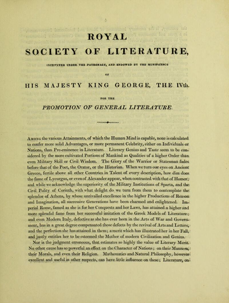 ROYAL SOCIETY OF LITERATURE, INSTITUTED! UNDER THE PATRONAGE, AND ENDOWED BY THE MUNIFICENCE OF HIS MAJESTY KING GEORGE, THE IVth. FOR THE PROMOTION OF GENERAL LITERATURE. Among the various Attainments, of which the Human Mind is capable, none is calculated to confer more solid Advantages, or more permanent Celebrity, either on Individuals or Nations, than Pre-eminence in Literature. Literary Genius and Taste seem to be con- sidered by the more cultivated Portions of Mankind as Qualities of a higher Order than even Military Skill or Civil Wisdom. The Glory of the Warrior or Statesman fades before that of the Poet, the Orator, or the Historian. When we turn our eyes on Ancient Greece, fertile above all other Countries in Talent of every description, how dim does the fame of Lycurgus, or even of Alexander appear, when contrasted with that of Homer; and while we acknowledge the superiority of the Military Institutions of Sparta, and the Civil Polity of Corinth, with what delight do we turn from them to contemplate the splendor of Athens, by whose unrivalled excellence in the higher Productions of Reason and Imagination, all successive Generations have been charmed and enlightened. Im- perial Home, famed as she is for her Conquests and her Laws, has attained a higher and more splendid fame from her successful imitation of the Greek Models of Literature; and even Modern Italy, defective as she has ever been in the Arts of War and Govern- ment, has in a great degree compensated those defects by the revival of Arts and Letters, and the perfection she has attained in them; a merit which has illustrated her in her Fall, and justly entitles her to be esteemed the Mother of modern Civilization and Genius. Nor is the judgment erroneous, that estimates so highly the value of Literary Merit. No other cause has so powerful an effect on the Character of Nations; on their Manners, their Morals, and even their Religion. Mathematics and Natural Philosophy, howevep- excellent and useful in other respects, can have little influence on these; Literature, on