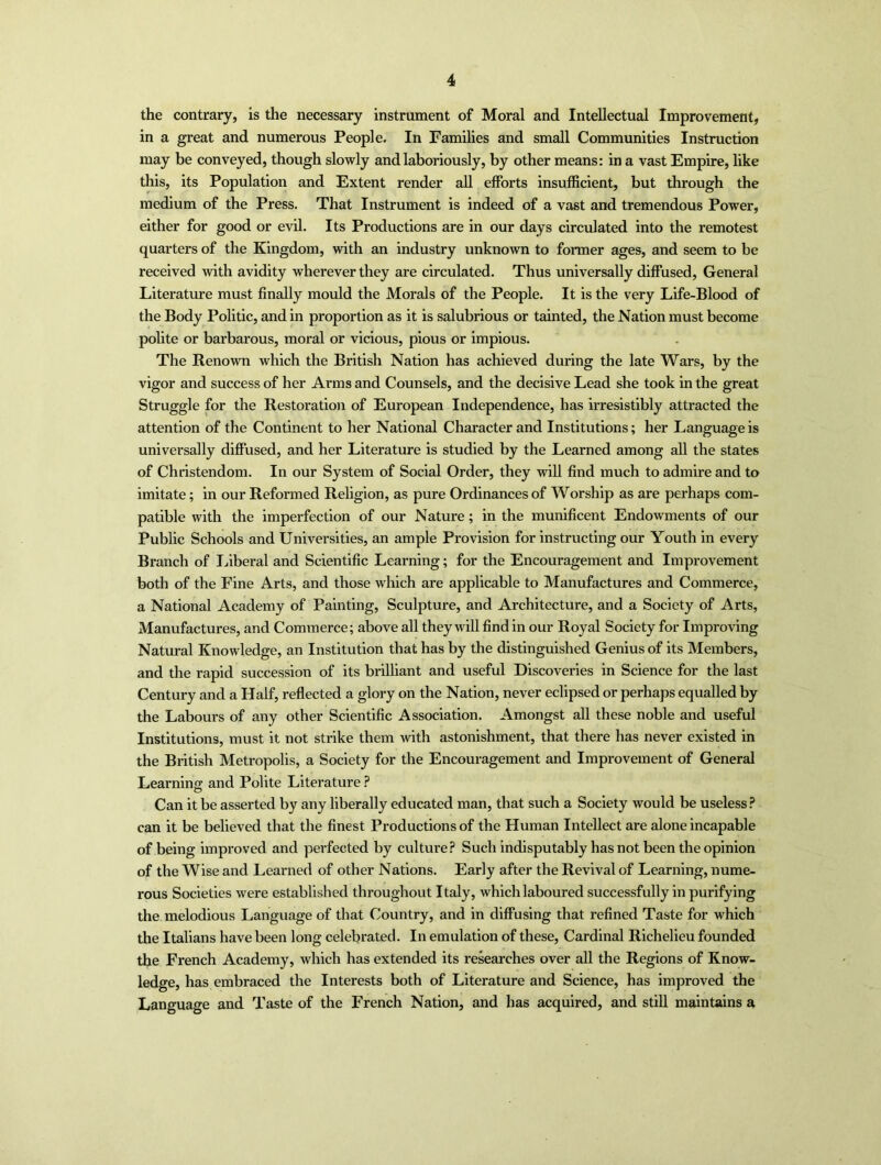 the contrary, is the necessary instrument of Moral and Intellectual Improvement, in a great and numerous People. In Families and small Communities Instruction may be conveyed, though slowly and laboriously, by other means: in a vast Empire, like this, its Population and Extent render all efforts insufficient, but through the medium of the Press. That Instrument is indeed of a vast and tremendous Power, either for good or evil. Its Productions are in our days circulated into the remotest quarters of the Kingdom, with an industry unknown to former ages, and seem to be received with avidity wherever they are circulated. Thus universally diffused, General Literature must finally mould the Morals of the People. It is the very Life-Blood of the Body Politic, and in proportion as it is salubrious or tainted, the Nation must become polite or barbarous, moral or vicious, pious or impious. The Renown which the British Nation has achieved during the late Wars, by the vigor and success of her Arms and Counsels, and the decisive Lead she took in the great Struggle for the Restoration of European Independence, has irresistibly attracted the attention of the Continent to her National Character and Institutions; her Language is universally diffused, and her Literature is studied by the Learned among all the states of Christendom. In our System of Social Order, they will find much to admire and to imitate; in our Reformed Religion, as pure Ordinances of Worship as are perhaps com- patible with the imperfection of our Nature; in the munificent Endowments of our Public Schools and Universities, an ample Provision for instructing our Youth in every Branch of Liberal and Scientific Learning; for the Encouragement and Improvement both of the Fine Arts, and those which are applicable to Manufactures and Commerce, a National Academy of Painting, Sculpture, and Architecture, and a Society of Arts, Manufactures, and Commerce; above all they will find in our Royal Society for Improving Natural Knowledge, an Institution that has by the distinguished Genius of its Members, and the rapid succession of its brilliant and useful Discoveries in Science for the last Century and a Half, reflected a glory on the Nation, never eclipsed or perhaps equalled by the Labours of any other Scientific Association. Amongst all these noble and useful Institutions, must it not strike them with astonishment, that there has never existed in the British Metropolis, a Society for the Encouragement and Improvement of General Learning: and Polite Literature ? Can it be asserted by any liberally educated man, that such a Society would be useless? can it be believed that the finest Productions of the Human Intellect are alone incapable of being improved and perfected by culture? Such indisputably has not been the opinion of the Wise and Learned of other Nations. Early after the Revival of Learning, nume- rous Societies were established throughout Italy, which laboured successfully in purifying the melodious Language of that Country, and in diffusing that refined Taste for which the Italians have been long celebrated. In emulation of these, Cardinal Richelieu founded the French Academy, which has extended its researches over all the Regions of Know- ledge, has embraced the Interests both of Literature and Science, has improved the Language and Taste of the French Nation, and has acquired, and still maintains a