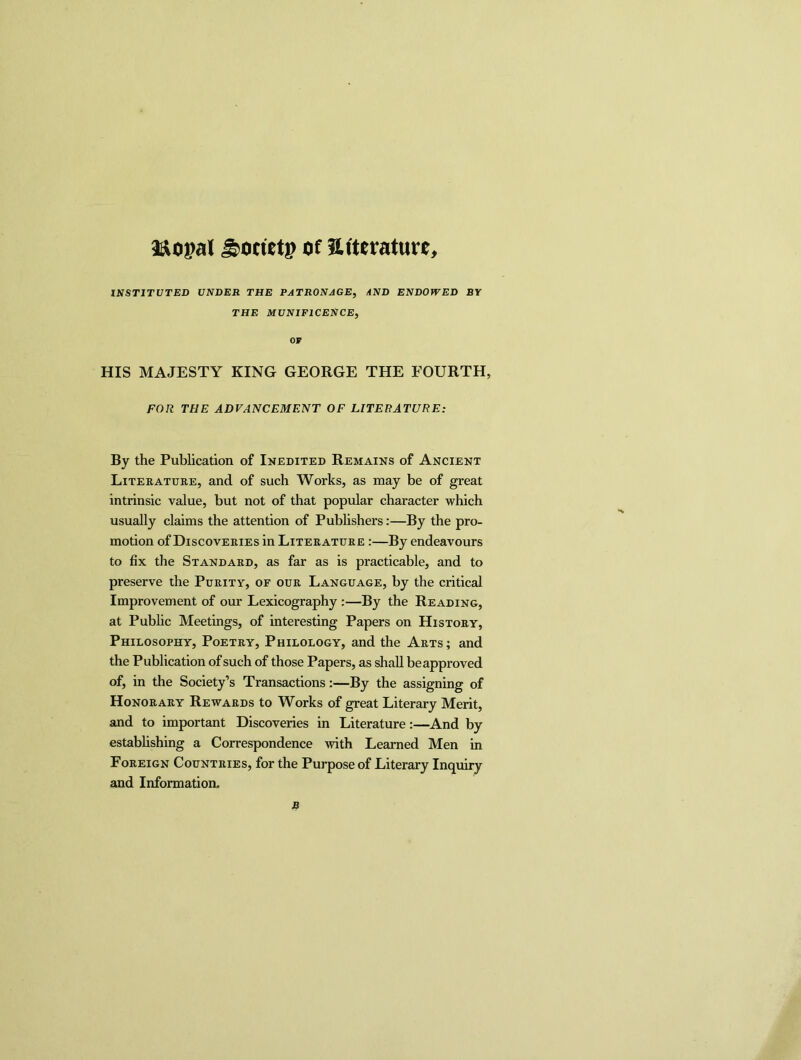 aaopal ^ocietp of mtuaturc, INSTITUTED UNDER THE PATRONAGE, AND ENDOWED BY THE MUNIFICENCE, or HIS MAJESTY KING GEORGE THE FOURTH, FOR THE ADVANCEMENT OF LITERATURE: By the Publication of Inedited Remains of Ancient Literature, and of such Works, as may be of great intrinsic value, but not of that popular character which usually claims the attention of Publishers:—By the pro- motion of Discoveries in Literature :—By endeavours to fix the Standard, as far as is practicable, and to preserve the Purity, of our Language, by the critical Improvement of our Lexicography :—By the Reading, at Public Meetings, of interesting Papers on History, Philosophy, Poetry, Philology, and the Arts; and the Publication of such of those Papers, as shall be approved of, in the Society’s Transactions:—By the assigning of Honorary Rewards to Works of great Literary Merit, and to important Discoveries in Literature:—And by establishing a Correspondence with Learned Men in Foreign Countries, for the Purpose of Literary Inquiry and Information.