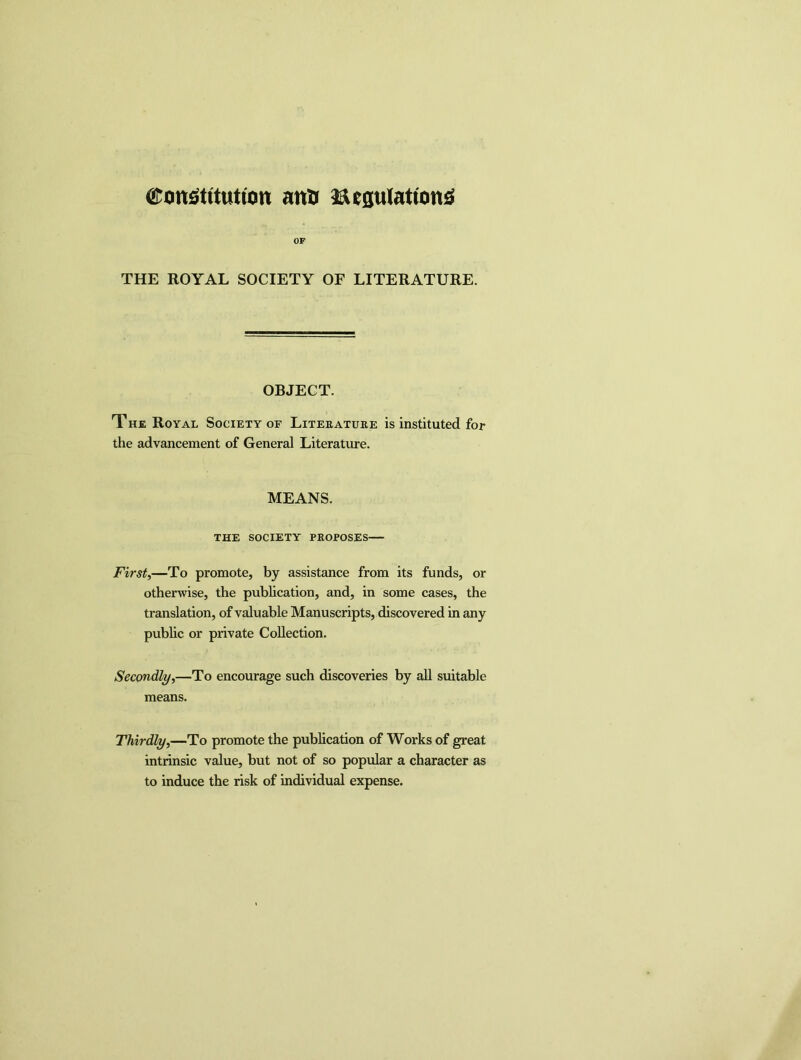Constitution anti Regulations OF THE ROYAL SOCIETY OF LITERATURE. OBJECT. The Royal Society of Literature is instituted for the advancement of General Literature. MEANS. THE society- proposes First,—To promote, by assistance from its funds, or otherwise, the publication, and, in some cases, the translation, of valuable Manuscripts, discovered in any public or private Collection. Secondly,—To encourage such discoveries by all suitable means. Thirdly,—To promote the publication of Works of great intrinsic value, but not of so popular a character as to induce the risk of individual expense.