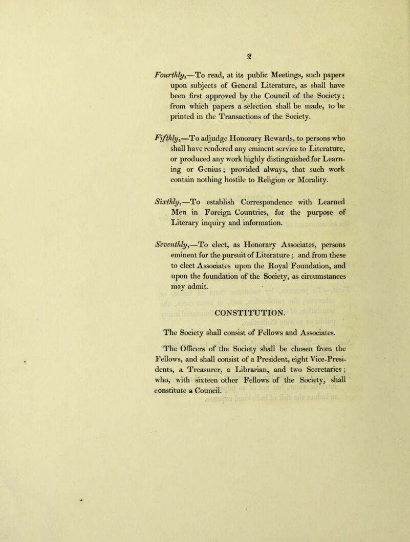 Fourthly,—To read, at its public Meetings, such papers upon subjects of General Literature, as shall have been first approved by the Council of the Society; from which papers a selection shall be made, to be printed in the Transactions of the Society. Fifthly,—To adjudge Honorary Rewards, to persons who shall have rendered any eminent service to Literature, or produced any woi'k highly distinguished for Learn- ing or Genius; provided always, that such work contain nothing hostile to Religion or Morality. Sixthly,—To establish Correspondence with Learned Men in Foreign Countries, for the purpose of Literary inquiry and information. Seventhly,—To elect, as Honorary Associates, persons eminent for the pursuit of Literature ; and from these to elect Associates upon the Royal Foundation, and upon the foundation of the Society, as circumstances may admit. CONSTITUTION. The Society shall consist of Fellows and Associates. The Officers of the Society shall be chosen from the Fellows, and shall consist of a President, eight Vice-Presi- dents, a Treasurer, a Librarian, and two Secretaries; who, with sixteen other Fellows of the Society, shall constitute a Council.