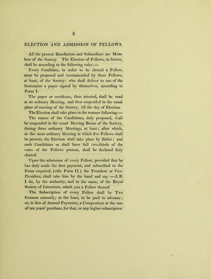 ELECTION AND ADMISSION OF FELLOWS. All the present Benefactors and Subscribers are Mem- bers of the Society. The Election of Fellows, in future, shall be according to the following rules :— Every Candidate, in order to be elected a Fellow, must be proposed and recommended by three Fellows, at least, of the Society; who shall deliver to one of the Secretaries a paper signed by themselves, according to Form I. The paper or certificate, thus attested, shall be read at an ordinary Meeting, and then suspended in the usual place of meeting of the Society, till the day of Election. The Election shall take place in the manner following:— The names of the Candidates, duly proposed, shall be suspended in the usual Meeting Room of the Society, during three ordinary Meetings, at least; after which, at the next ordinary Meeting at which five Fellows shall be present, the Election shall take place by Ballot; and such Candidates as shall have full two-thirds of the votes of the Fellows present, shall be declared duly elected. Upon the admission of every Fellow, provided that he lias duly made his first payment, and subscribed to the Form required, (vide Form II.) the President or Vice- President, shall take him by the hand and say :—A.B. I do, by the authority, and in the name, of the Royal Society of Literature, admit you a Fellow thereof. The Subscription of every Fellow shall be Two Guineas annually, at the least, to be paid in advance ; or, in lieu of Annual Payments, a Composition at the rate of ten years’ purchase, for that, or any higher subscription.