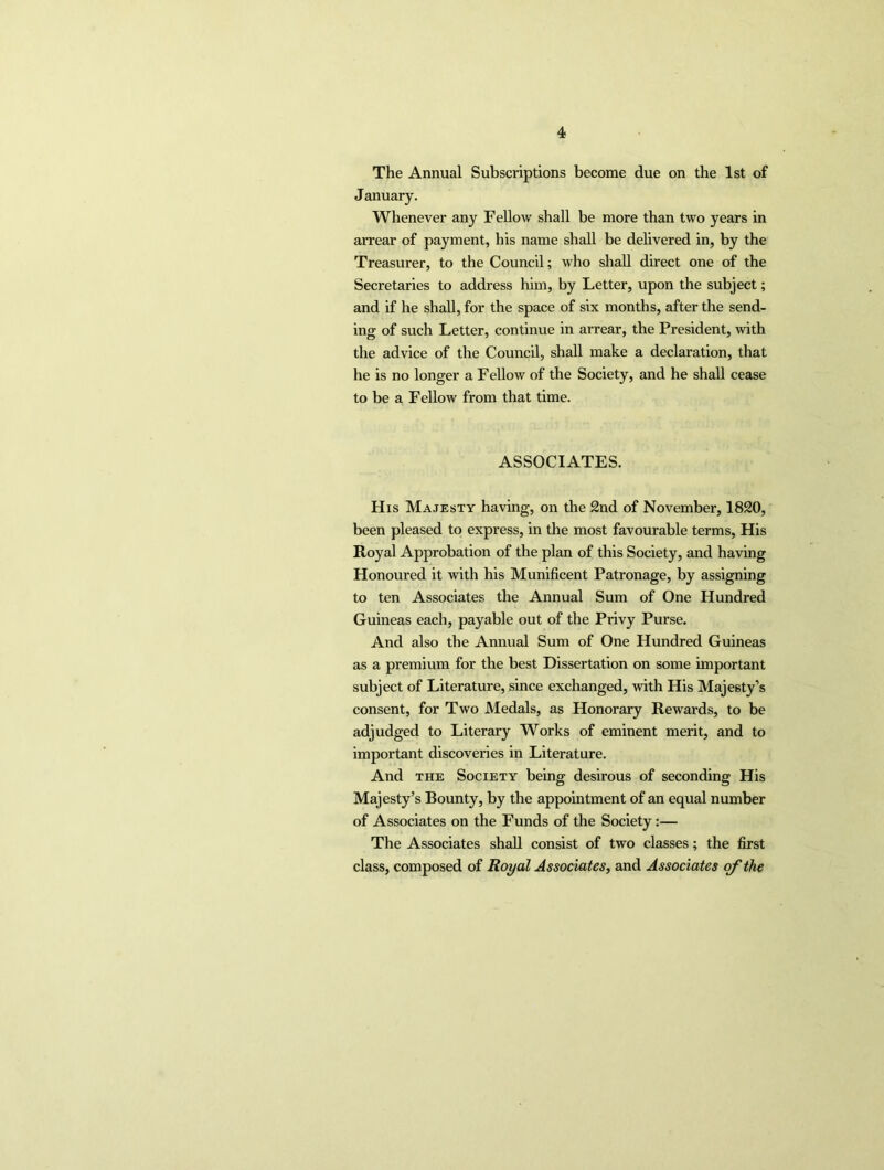 The Annual Subscriptions become due on the 1st of January. Whenever any Fellow shall be more than two years in arrear of payment, his name shall be delivered in, by the Treasurer, to the Council; who shall direct one of the Secretaries to address him, by Letter, upon the subject; and if he shall, for the space of six months, after the send- ing of such Letter, continue in arrear, the President, with the advice of the Council, shall make a declaration, that he is no longer a Fellow of the Society, and he shall cease to be a Fellow from that time. ASSOCIATES. His Majesty having, on the 2nd of November, 1820, been pleased to express, in the most favourable terms, His Royal Approbation of the plan of this Society, and having Honoured it with his Munificent Patronage, by assigning to ten Associates the Annual Sum of One Hundred Guineas each, payable out of the Privy Purse. And also the Annual Sum of One Hundred Guineas as a premium for the best Dissertation on some important subject of Literature, since exchanged, with His Majesty’s consent, for Two Medals, as Honorary Rewards, to be adjudged to Literary Works of eminent merit, and to important discoveries in Literature. And the Society being desirous of seconding His Majesty’s Bounty, by the appointment of an equal number of Associates on the Funds of the Society:— The Associates shall consist of two classes; the first class, composed of Royal Associates, and Associates of the