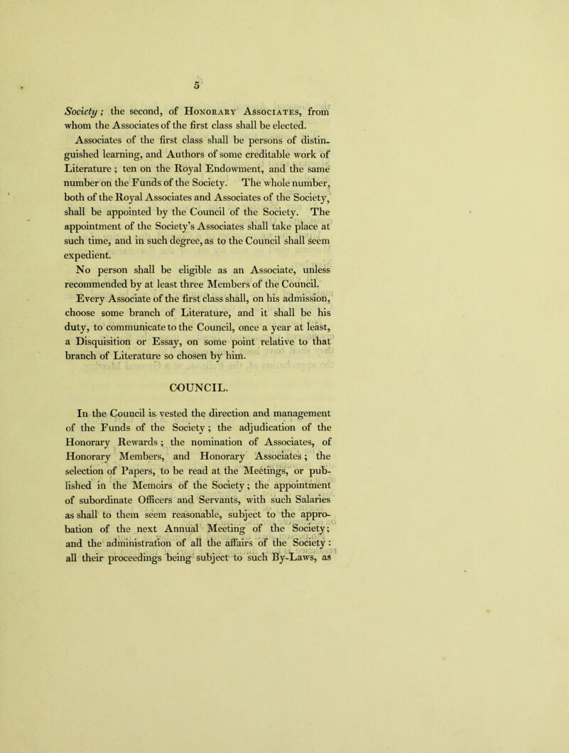 Society ; the second, of Honorary Associates, from whom the Associates of the first class shall be elected. Associates of the first class shall be persons of distin- guished learning, and Authors of some creditable work of Literature ; ten on the Royal Endowment, and the same number on the Funds of the Society. The whole number, both of the Royal Associates and Associates of the Society, shall be appointed by the Council of the Society. The appointment of the Society’s Associates shall take place at such time, and in such degree, as to the Council shall seem expedient. No person shall be eligible as an Associate, unless recommended by at least three Members of the Council. Every Associate of the first class shall, on his admission, choose some branch of Literature, and it shall be his duty, to communicate to the Council, once a year at least, a Disquisition or Essay, on some point relative to that branch of Literature so chosen by him. COUNCIL. In the Council is vested the direction and management of the Funds of the Society ; the adjudication of the Honorary Rewards; the nomination of Associates, of Honorary Members, and Honorary Associates; the selection of Papers, to be read at the Meetings, or pub- lished in the Memoirs of the Society; the appointment of subordinate Officers and Servants, with such Salaries as shall to them seem reasonable, subject to the appro- bation of the next Annual Meeting of the Society; and the administration of all the affairs of the Society: all their proceedings being subject to such By-Laws, as