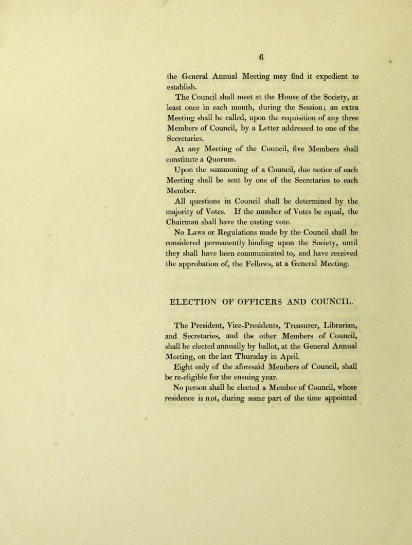 the General Annual Meeting may find it expedient to establish. The Council shall meet at the House of the Society, at least once in each month, during the Session; an extra Meeting shall be called, upon the requisition of any three Members of Council, by a Letter addressed to one of the Secretaries. At any Meeting of the Council, five Members shall constitute a Quorum. Upon the summoning of a Council, due notice of each Meeting shall be sent by one of the Secretaries to each Member. All questions in Council shall be determined by the majority of Votes. If the number of Votes be equal, the Chairman shall have the casting vote. No Laws or Regulations made by the Council shall be considered permanently binding upon the Society, until they shall have been communicated to, and have received the approbation of, the Fellows, at a General Meeting. ELECTION OF OFFICERS AND COUNCIL. The President, Vice-Presidents, Treasurer, Librarian, and Secretaries, and the other Members of Council, shall be elected annually by ballot, at the General Annual Meeting, on the last Thursday in April. Eight only of the aforesaid Members of Council, shall be re-eligible for the ensuing year. No person shall be elected a Member of Council, whose residence is n ot, during some part of the time appointed