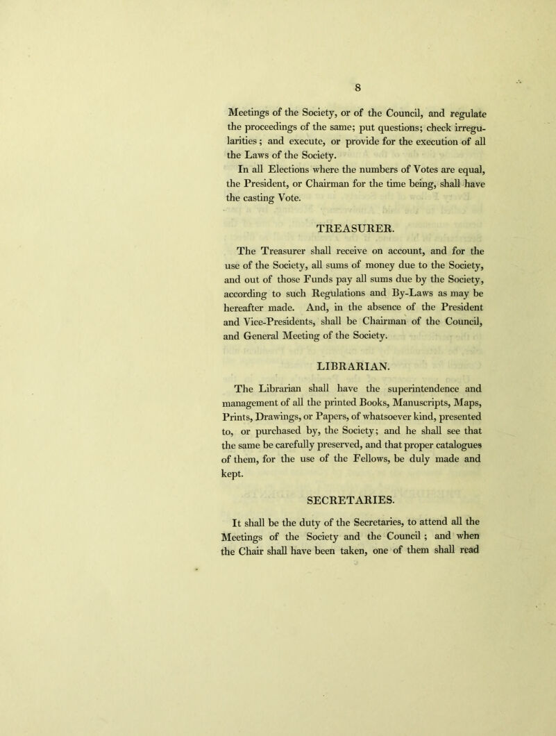 Meetings of the Society, or of the Council, and regulate the proceedings of the same; put questions; check irregu- larities ; and execute, or provide for the execution of all the Laws of the Society. In all Elections where the numbers of Votes are equal, the President, or Chairman for the time being, shall have the casting Vote. TREASURER. The Treasurer shall receive on account, and for the use of the Society, all sums of money due to the Society, and out of those Funds pay all sums due by the Society, according to such Regulations and By-Laws as may be hereafter made. And, in the absence of the President and Vice-Presidents, shall be Chairman of the Council, and General Meeting of the Society. LIBRARIAN. The Librarian shall have the superintendence and management of all the printed Books, Manuscripts, Maps, Prints, Drawings, or Papers, of whatsoever kind, presented to, or purchased by, the Society; and he shall see that the same be carefully preserved, and that proper catalogues of them, for the use of the Fellows, be duly made and kept. SECRETARIES. It shall be the duty of the Secretaries, to attend all the Meetings of the Society and the Council ; and when the Chair shall have been taken, one of them shall read