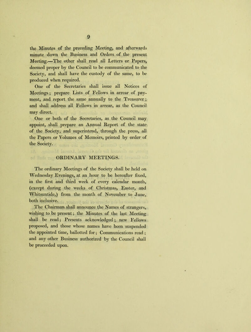the Minutes of the preceding Meeting, and afterwards minute down the Business and Orders of the present Meeting.—The other shall read all Letters or Papers, deemed proper by the Council to be communicated to the Society, and shall have the custody of the same, to be produced when required. One of the Secretaries shall issue all Notices of Meetings; prepare Lists of Fellows in arrear of pay- ment, and report the same annually to the Treasurer; and shall address all Fellows in arrear, as the Council may direct. One or both of the Secretaries, as the Council may appoint, shall prepare an Annual Report of the state of the Society, and superintend, through the press, all the Papers or Volumes of Memoirs, printed by order of the Society. ORDINARY MEETINGS. The ordinary Meetings of the Society shall be held on Wednesday Evenings, at an hour to be hereafter fixed, in the first and third week of every calendar month, (except during the weeks of Christmas, Easter, and Whitsuntide,) from the month of November to June, both inclusive. The Chairman shall announce the Names of strangers, wishing to be present; the Minutes of the last Meeting shall be read; Presents acknowledged; new Fellows proposed, and those whose names have been suspended the appointed time, ballotted for; Communications read; and any other Business authorized by the Council shall be proceeded upon.
