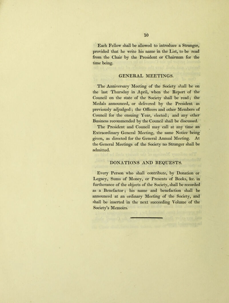 Each Fellow shall be allowed to introduce a Stranger, provided that he write his name in the List, to be read from the Chair by the President or Chairman for the time being. GENERAL MEETINGS. The Anniversary Meeting of the Society shall be on the last Thursday in April, when the Report of the Council on the state of the Society shall be read; the Medals announced, or delivered by the President as previously adjudged ; the Officers and other Members of Council for the ensuing Year, elected; and any other Business recommended by the Council shall be discussed. The President and Council may call at any time an Extraordinary General Meeting, the same Notice being given, as directed for the General Annual Meeting. At the General Meetings of the Society no Stranger shall be admitted. DONATIONS AND BEQUESTS. Every Person who shall contribute, by Donation or Legacy, Sums of Money, or Presents of Books, &c. in furtherance of the objects of the Society, shall be recorded as a Benefactor; his name and benefaction shall be announced at an ordinary Meeting of the Society, and shall be inserted in the next succeeding Volume of the Society’s Memoirs.
