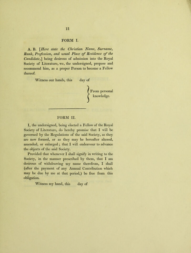 FORM I. A. B. [Here state the Christian Name, Surname, Rank, Profession, and usual Place of Residence of the Candidate,] being desirous of admission into the Royal Society of Literature, we, the undersigned, propose and recommend him, as a proper Person to become a Fellow thereof. Witness our hands, this day of f From personal C knowledge. FORM II. I, the undersigned, being elected a Fellow of the Royal Society of Literature, do hereby promise that I will be governed by the Regulations of the said Society, as they are now formed, or as they may be hereafter altered, amended, or enlarged; that I will endeavour to advance the objects of the said Society. Provided that whenever I shall signify in writing to the Society, in the manner prescribed by them, that I am desirous of withdrawing my name therefrom, I shall (after the payment of any Annual Contribution which may be due by me at that period,) be free from this obligation. Witness my hand, this day of