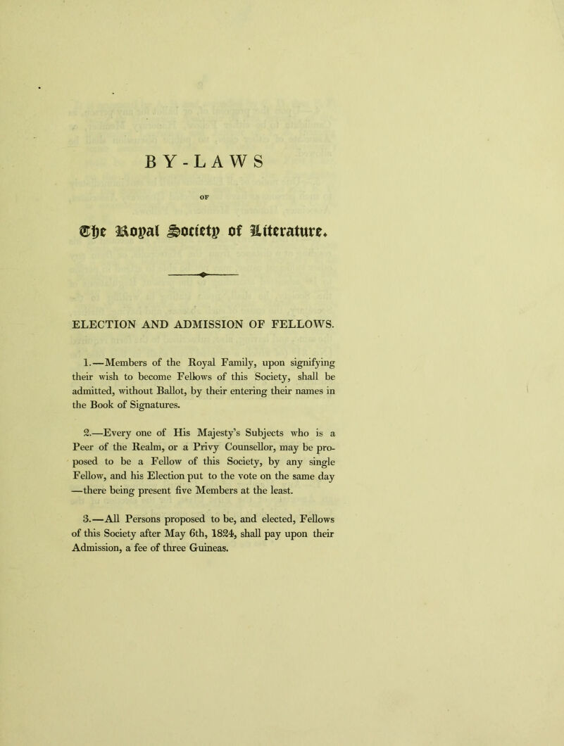 BY-LAWS OF Mopal ^orietp of SUterature* o ELECTION AND ADMISSION OF FELLOWS. 1. —Members of the Royal Family, upon signifying their wish to become Fellows of this Society, shall be admitted, without Ballot, by their entering their names in the Book of Signatures. 2. —Every one of His Majesty’s Subjects who is a Peer of the Realm, or a Privy Counsellor, may be pro- posed to be a Fellow of this Society, by any single Fellow, and his Election put to the vote on the same day —there being present five Members at the least. 3. —All Persons proposed to be, and elected, Fellows of this Society after May 6th, 1824, shall pay upon their Admission, a fee of three Guineas.