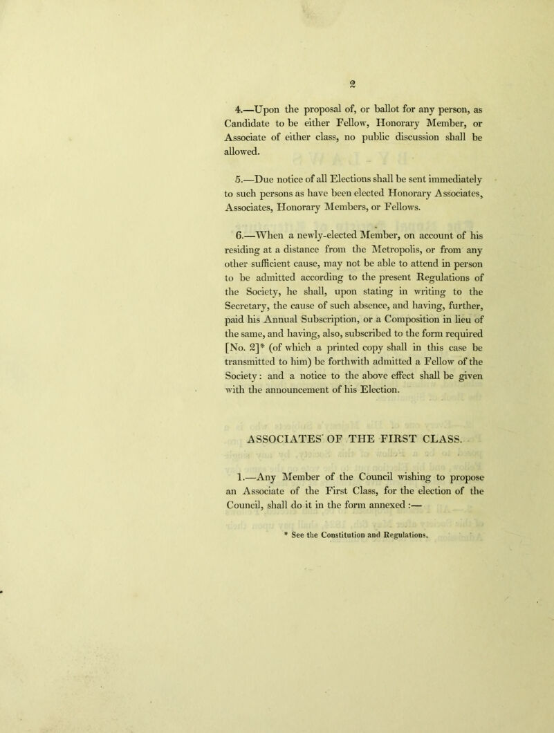 4. —Upon the proposal of, or ballot for any person, as Candidate to be either Fellow, Honorary Member, or Associate of either class, no public discussion shah be allowed. 5. —Due notice of all Elections shall be sent immediately to such persons as have been elected Honorary Associates, Associates, Honorary Members, or Fellows. 6. —When a newly-elected Member, on account of his residing at a distance from the Metropolis, or from any other sufficient cause, may not be able to attend in person to be admitted according to the present Regulations of the Society, he shall, upon stating in writing to the Secretary, the cause of such absence, and having, further, paid his Annual Subscription, or a Composition in lieu of the same, and having, also, subscribed to the form required [No. 2]* (of which a printed copy shall in this case be transmitted to him) be forthwith admitted a Fellow of the Society: and a notice to the above effect shall be given with the announcement of his Election. ASSOCIATES'OF THE FIRST CLASS. 1.—Any Member of the Council wishing to propose an Associate of the First Class, for the election of the Council, shall do it in the form annexed :— See the Constitution and Regulations.
