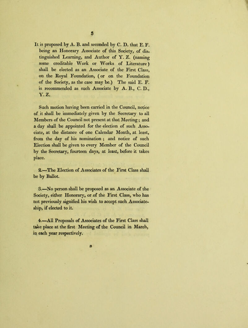 s It is proposed by A. B. and seconded by C. D. that E. F. being an Honorary Associate of this Society, of dis- tinguished Learning, and Author of Y. Z. (naming some creditable Work or Works of Literature) shall be elected as an Associate of the First Class, on the Royal Foundation, (or on the Foundation of the Society, as the case may be.) The said E. F. is recommended as such Associate by A. B., C. D., Y> Z. Such motion having been carried in the Council, notice of it shall be immediately given by the Secretary to all Members of the Council not present at that Meeting; and a day shall be appointed for the election of such Asso- ciate, at the distance of one Calendar Month, at least, from the day of his nomination ; and notice of such Election shall be given to every Member of the Council by the Secretary, fourteen days, at least, before it takes place. 2. —The Election of Associates of the First Class shall be by Ballot. 3. —No person shall be proposed as an Associate of the Society, either Honorary., or of the First Class, who has not previously signified his wish to accept such Associate- ship, if elected to it. 4. —All Proposals of Associates of the First Class shall take place at the first Meeting of the Council in March, in each year respectively. x>