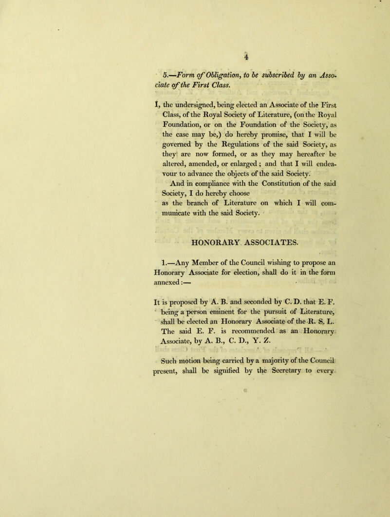 5.—Form of Obligation, to be subscribed by an Asso- ciate of the First Class. I, the undersigned, being elected an Associate of the First Class, of the Royal Society of Literature, (on the Royal Foundation, or on the Foundation of the Society, as the case may be,) do hereby promise, that I will be governed by the Regulations of the said Society, as they are now formed, or as they may hereafter be altered, amended, or enlarged ; and that I will endea- vour to advance the objects of the said Society. And in compliance with the Constitution of the said Society, I do hereby choose as the branch of Literature on which I will com- municate with the said Society. HONORARY ASSOCIATES. 1.—Any Member of the Council wishing to propose an Honorary Associate for election, shall do it in the form annexed:— It is proposed by A. B. and seconded by C. D. that E. F. being a person eminent for the pursuit of Literature, shall be elected an Honorary Associate of the R. S. L. The said E. F. is recommended as an Honorary Associate, by A. B., C. D., Y. Z. Such motion being carried by a majority of the Council present, shall be signified by the Secretary to every