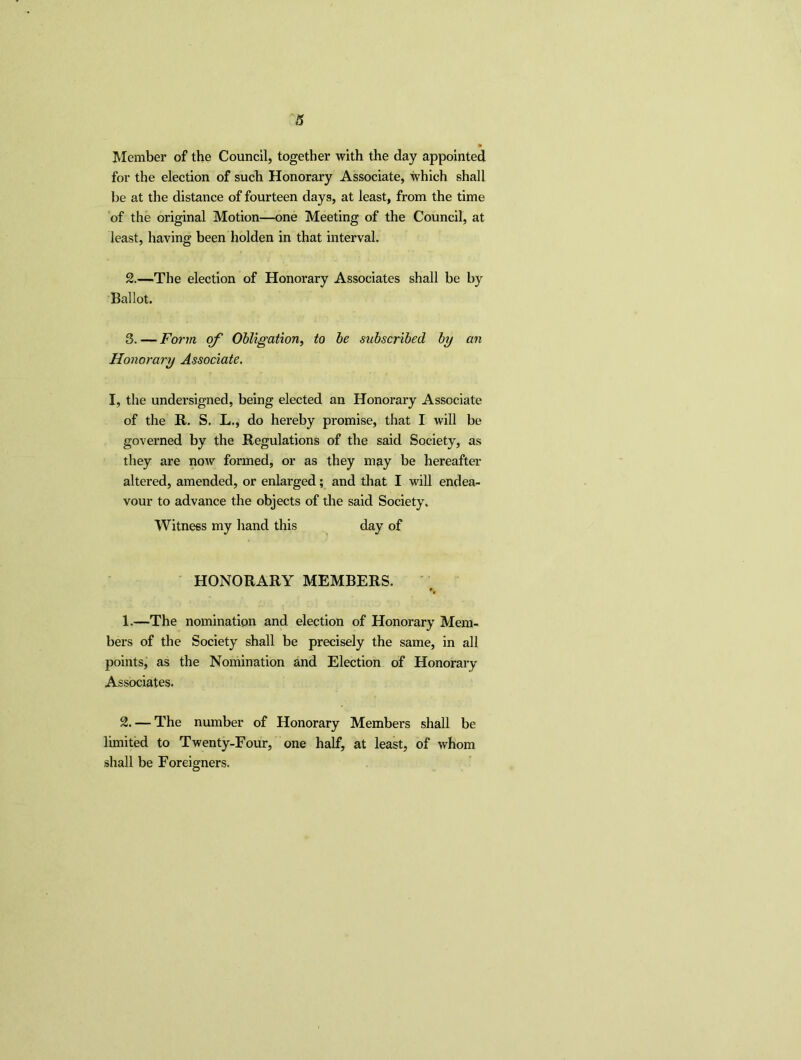 Member of the Council, together with the day appointed for the election of such Honorary Associate, which shall be at the distance of fourteen days, at least, from the time of the original Motion—one Meeting of the Council, at least, having been holden in that interval. 2. —The election of Honorary Associates shall be by Ballot. 3. — Form of Obligation, to be subscribed by an Honorary Associate. I, the undersigned, being elected an Honorary Associate of the R. S. L., do hereby promise, that I will be governed by the Regulations of the said Society, as they are now formed, or as they may be hereafter altered, amended, or enlarged; and that I will endea- vour to advance the objects of the said Society. Witness my hand this day of HONORARY MEMBERS. 1. —The nomination and election of Honorary Mem- bers of the Society shall be precisely the same, in all points, as the Nomination and Election of Honorary Associates. 2. — The number of Honorary Members shall be limited to Twenty-Four, one half, at least, of whom shall be Foreigners.