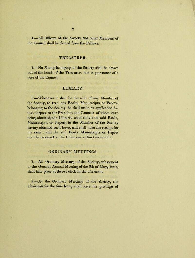 4.—All Officers of the Society and other Members of the Council shall be elected from the Fellows. TREASURER. 1.—No Money belonging to the Society shall be drawn out of the hands of the Treasurer, but in pursuance of a vote of the Council. LIBRARY. 1.—Whenever it shall be the wish of any Member of the Society, to read any Books, Manuscripts, or Papers, belonging to the Society, he shall make an application for that purpose to the President and Council: of whom leave being obtained, the Librarian shall deliver the said Books, Manuscripts, or Papers, to the Member of the Society having obtained such leave, and shall take his receipt for the same: and the said Books, Manuscripts, or Papers shall be returned to the Librarian within two months. ORDINARY MEETINGS. 1.—All Ordinary Meetings of the Society, subsequent to the General Annual Meeting of the 6th of May, 1834, shall take place at three o’clock in the afternoon. %—At the Ordinary Meetings of the Society, the Chairman for the time being shall have the privilege of