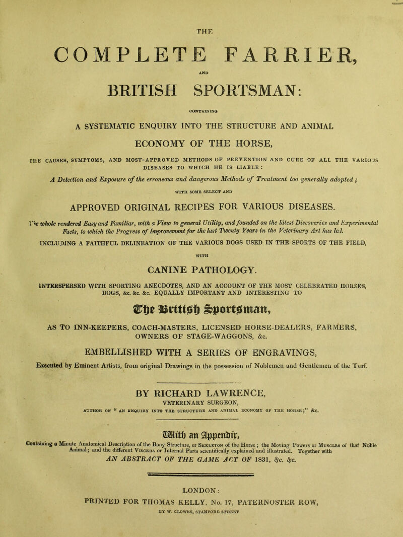 THE COMPLETE FARR AND BRITISH SPORTSMAN: CONTAINING A SYSTEMATIC ENQUIRY INTO THE STRUCTURE AND ANIMAL ECONOMY OF THE HORSE, THE CAUSES, SYMPTOMS, AND MOST-APPROVED METHODS OF PREVENTION AND CURE OF ALL THE VARIOUS DISEASES TO WHICH HE IS LIABLE : A Detection and Exposure of the erroneous and dangerous Methods of Treatment too generally adopted; WITH SOME SELECT AND APPROVED ORIGINAL RECIPES FOR VARIOUS DISEASES. VSe whole rendered Easy and Familiar, with a View to general Utility, and founded on the latest Discoveries and Experimental Facts, to which the Progress of Improvement for the last Twenty Years in the Veterinary Art has led. INCLUDING A FAITHFUL DELINEATION OF THE VARIOUS DOGS USED IN THE SPORTS OF THE FIELD, WITH CANINE PATHOLOGY. INTERSPERSED WITH SPORTING ANECDOTES, AND AN ACCOUNT OF THE MOST CELEBRATED HORSES, DOGS, &c. &c. &c. EQUALLY IMPORTANT AND INTERESTING TO AS TO INN-KEEPERS, COACH-MASTERS, LICENSED HORSE-DEALERS, FARMERS, OWNERS OF STAGE-WAGGONS, &c. EMBELLISHED WITH A SERIES OF ENGRAVINGS, Executed by Eminent Artists, from original Drawings in the possession of Noblemen and Gentlemen of the Turf. BY RICHARD LAWRENCE, VETERINARY SURGEON, AUTHOR OP “ AN ENQUIRY INTO THE STRUCTURE AND ANIMAL ECONOMY OP THE HORSE j” &C. IER mti) an 0ppniEnjr, Containing a Minute Anatomical Description of the Bony Structure, or Skeleton of the Horse ; the Moving Powers or Muscles of that Noble Animal; and the different Viscera or Internal Parts scientifically explained and illustrated. Together with AN ABSTRACT OF THE GAME ACT OF 1831, $>c. Sfc. LONDON: PRINTED FOR THOMAS KELLY, No. 17, PATERNOSTER ROW, BY W. CLOWES, STAMFORD STREET