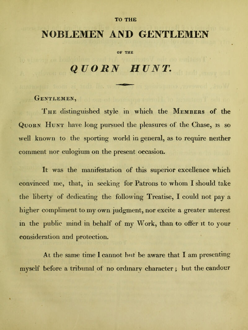 TO THE NOBLEMEN AND GENTLEMEN OF THE Q UORN HUNT. Gentlemen, The distinguished style in which the Members of the Quorn Hunt have long pursued the pleasures of the Chase, is so well known to the sporting world in general, as to require neither comment nor eulogium on the present occasion. It was the manifestation of this superior excellence which convinced me, that, in seeking for Patrons to whom I should take the liberty of dedicating the following Treatise, I could not pay a higher compliment to my own judgment, nor excite a greater interest in the public mind in behalf of my Work, than to offer it to your consideration and protection. At the same time I cannot but be aware that I am presenting myself before a tribunal of no ordinary character; but the candour