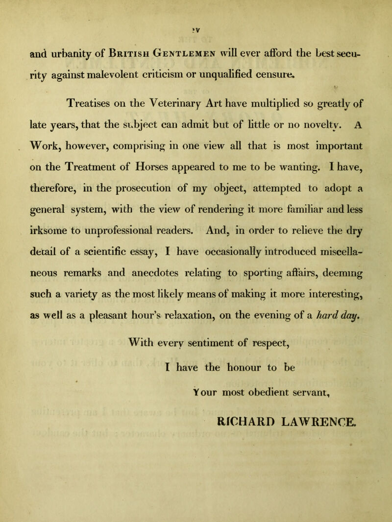 and urbanity of British Gentlemen will ever afford the best secu- rity against malevolent criticism or unqualified censure. Treatises on the Veterinary Art have multiplied so greatly of late years, that the subject can admit but of little or no novelty. A Work, however, comprising in one view all that is most important on the Treatment of Horses appeared to me to be wanting. I have, therefore, in the prosecution of my object, attempted to adopt a general system, with the view of rendering it more familiar and less irksome to unprofessional readers. And, in order to relieve the dry detail of a scientific essay, I have occasionally introduced miscella- neous remarks and anecdotes relating to sporting affairs, deeming such a variety as the most likely means of making it more interesting, as well as a pleasant hour’s relaxation, on the evening of a hard day. With every sentiment of respect, I have the honour to be Your most obedient servant, RICHARD LAWRENCE.