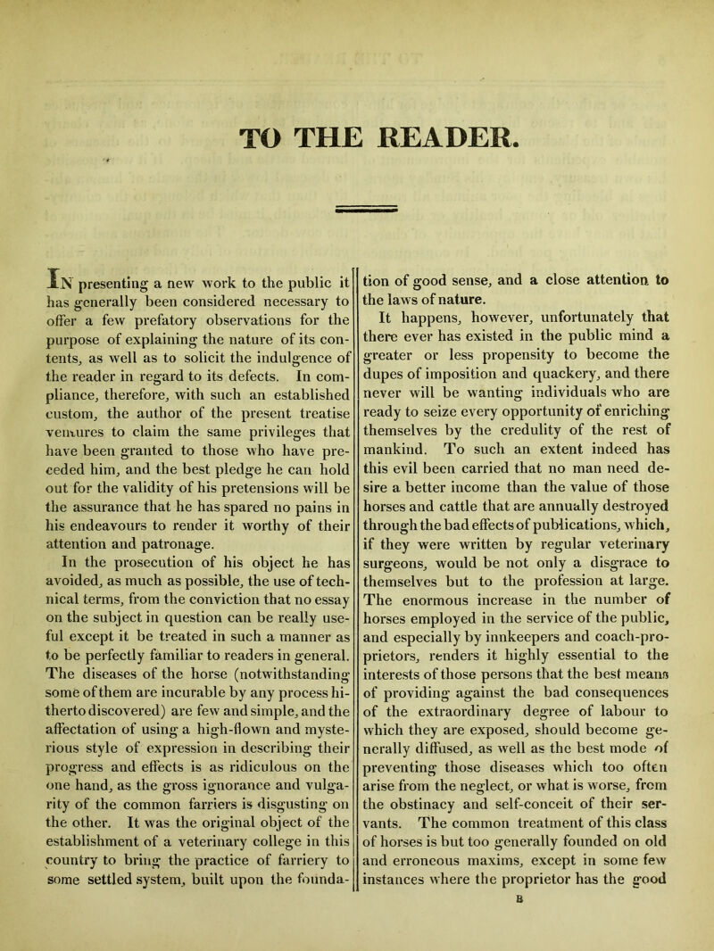TO THE READER presenting a new work to the public it has generally been considered necessary to offer a few prefatory observations for the purpose of explaining the nature of its con- tents., as well as to solicit the indulgence of the reader in regard to its defects. In com- pliance, therefore, with such an established custom, the author of the present treatise ventures to claim the same privileges that have been granted to those who have pre- ceded him, and the best pledge he can hold out for the validity of his pretensions will be the assurance that he has spared no pains in his endeavours to render it worthy of their attention and patronage. In the prosecution of his object he has avoided, as much as possible, the use of tech- nical terms, from the conviction that no essay on the subject in question can be really use- ful except it be treated in such a manner as to be perfectly familiar to readers in general. The diseases of the horse (notwithstanding some of them are incurable by any process hi- therto discovered) are few and simple, and the affectation of using a high-flown and myste- rious style of expression in describing their progress and effects is as ridiculous on the one hand, as the gross ignorance and vulga- rity of the common farriers is disgusting on the other. It was the original object of the establishment of a veterinary college in this country to bring the practice of farriery to some settled system, built upon the founda- tion of good sense, and a close attention to the laws of nature. It happens, however, unfortunately that there ever has existed in the public mind a greater or less propensity to become the dupes of imposition and quackery, and there never will be wanting individuals who are ready to seize every opportunity of enriching themselves by the credulity of the rest of mankind. To such an extent indeed has this evil been carried that no man need de- sire a better income than the value of those horses and cattle that are annually destroyed through the bad effects of publications, which, if they were written by regular veterinary surgeons, would be not only a disgrace to themselves but to the profession at large. The enormous increase in the number of horses employed in the service of the public, and especially by innkeepers and coach-pro- prietors, renders it highly essential to the interests of those persons that the best means* of providing against the bad consequences of the extraordinary degree of labour to which they are exposed, should become ge- nerally diffused, as well as the best mode of preventing those diseases which too often arise from the neglect, or what is worse, from the obstinacy and self-conceit of their ser- vants. The common treatment of this class of horses is but too generally founded on old and erroneous maxims, except in some few instances where the proprietor has the good B