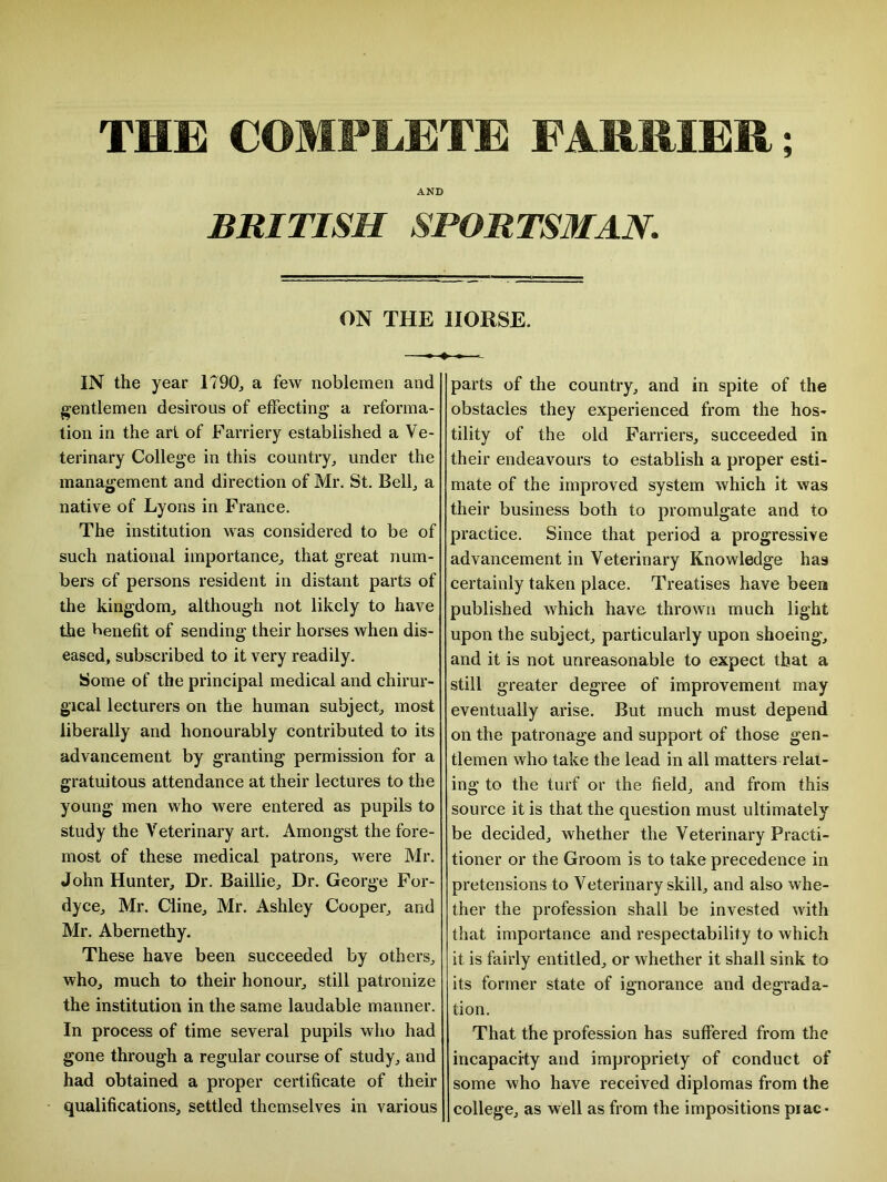 THE COMPLETE FARRIER; AND BRITISH SPORTSMAN. ON THE HORSE. IN the year 1790, a few noblemen and gentlemen desirous of effecting a reforma- tion in the art of Farriery established a Ve- terinary College in this country, under the management and direction of Mr. St. Bell, a native of Lyons in France. The institution was considered to be of such national importance, that great num- bers of persons resident in distant parts of the kingdom, although not likely to have the benefit of sending their horses when dis- eased, subscribed to it very readily. Some of the principal medical and chirur- gical lecturers on the human subject, most liberally and honourably contributed to its advancement by granting permission for a gratuitous attendance at their lectures to the young men who were entered as pupils to study the Veterinary art. Amongst the fore- most of these medical patrons, were Mr. John Hunter, Dr. Baillie, Dr. George For- dyce, Mr. Cline, Mr. Ashley Cooper, and Mr. Abernethy. These have been succeeded by others, who, much to their honour, still patronize the institution in the same laudable manner. In process of time several pupils who had gone through a regular course of study, and had obtained a proper certificate of their qualifications, settled themselves in various parts of the country, and in spite of the obstacles they experienced from the hos- tility of the old Farriers, succeeded in their endeavours to establish a proper esti- mate of the improved system which it was their business both to promulgate and to practice. Since that period a progressive advancement in Veterinary Knowledge has certainly taken place. Treatises have beera published which have thrown much light upon the subject, particularly upon shoeing, and it is not unreasonable to expect that a still greater degree of improvement may eventually arise. But much must depend on the patronage and support of those gen- tlemen who take the lead in all matters relat- ing to the turf or the field, and from this source it is that the question must ultimately be decided, whether the Veterinary Practi- tioner or the Groom is to take precedence in pretensions to Veterinary skill, and also whe- ther the profession shall be invested with that importance and respectability to which it is fairly entitled, or whether it shall sink to its former state of ignorance and degrada- tion. That the profession has suffered from the incapacity and impropriety of conduct of some who have received diplomas from the college, as well as from the impositions piac-