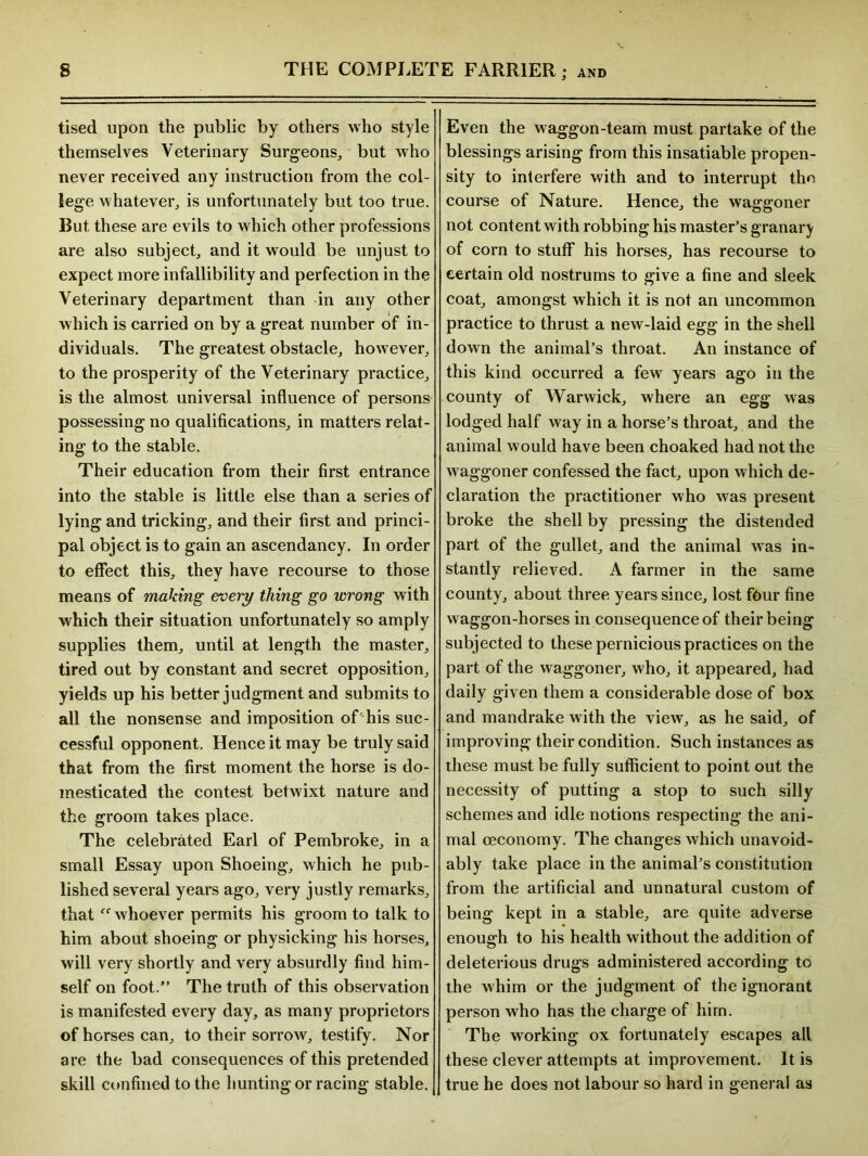 tised upon the public by others who style themselves Veterinary Surgeons, but who never received any instruction from the col- lege whatever, is unfortunately but too true. But these are evils to which other professions are also subject, and it would be unjust to expect more infallibility and perfection in the Veterinary department than in any other which is carried on by a great number of in- dividuals. The greatest obstacle, however, to the prosperity of the Veterinary practice, is the almost universal influence of persons possessing no qualifications, in matters relat- ing1 to the stable. Their education from their first entrance into the stable is little else than a series of lying and tricking, and their first and princi- pal object is to gain an ascendancy. In order to effect this, they have recourse to those means of making every thing go wrong with which their situation unfortunately so amply supplies them, until at length the master, tired out by constant and secret opposition, yields up his better judgment and submits to all the nonsense and imposition of'his suc- cessful opponent. Hence it may be truly said that from the first moment the horse is do- mesticated the contest betwixt nature and the groom takes place. The celebrated Earl of Pembroke, in a small Essay upon Shoeing, which he pub- lished several years ago, very justly remarks, that whoever permits his groom to talk to him about shoeing or physicking his horses, will very shortly and very absurdly find him- self on foot.” The truth of this observation is manifested every day, as many proprietors of horses can, to their sorrow, testify. Nor are the bad consequences of this pretended skill confined to the hunting or racing stable. Even the waggon-team must partake of the blessings arising from this insatiable propen- sity to interfere with and to interrupt the course of Nature. Hence, the waggoner not content with robbing his master’s granary of corn to stuff his horses, has recourse to certain old nostrums to give a fine and sleek coat, amongst which it is not an uncommon practice to thrust a new-laid egg in the shell down the animal’s throat. An instance of this kind occurred a few years ago in the county of Warwick, where an egg was lodged half way in a horse’s throat, and the animal would have been choaked had not the waggoner confessed the fact, upon which de- claration the practitioner who was present broke the shell by pressing the distended part of the gullet, and the animal was in- stantly relieved. A farmer in the same county, about three years since, lost four fine waggon-horses in consequence of their being subjected to these pernicious practices on the part of the waggoner, who, it appeared, had daily given them a considerable dose of box and mandrake with the view, as he said, of improving their condition. Such instances as these must be fully sufficient to point out the necessity of putting a stop to such silly schemes and idle notions respecting the ani- mal ceconomy. The changes which unavoid- ably take place in the animal’s constitution from the artificial and unnatural custom of being kept in a stable, are quite adverse enough to his health without the addition of deleterious drugs administered according to the whim or the judgment of the ignorant person who has the charge of him. The working ox fortunately escapes all these clever attempts at improvement. It is true he does not labour so hard in general as