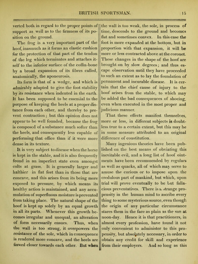 verted both in regard to the proper points of support as well as to the firmness of its po- sition on the ground. The frog is a very important part of the hoof, inasmuch as it forms an elastic cushion for the protection of that part of the tendon of the leg which terminates and attaches it- self to the inferior surface of the coffin-bone by a broad expansion of its fibres called, anatomically, the aponeurosis. Its form is that of a wedge, and which is admirably adapted to give the foot stability by its resistance when indented in the earth. It has been supposed to be essential to the purpose of keeping the heels at a proper dis- tance from each other, and thereby to pre- vent contraction ; but this opinion does not appear to be well founded, because the frog is composed of a substance much softer than the heels, and consequently less capable of performing that office than if it were more dense in its texture. It is very subject to disease when the horse is kept in the stable, and it is also frequently found in an imperfect state even amongst colts at grass. It is generally larger and halthier in flat feet than in those that are concave, and this arises from its being more exposed to pressure, by which means its healthy action is maintained, and any accu- mulation of superfluous moisture is prevented from taking place. The natural shape of the hoof is kept up solely by an equal growth in all its parts. Whenever this growth be- comes irregular and unequal, an alteration of form necessarily ensues. Thus, when the wall is too strong, it overpowers the resistance of the sole, which in consequence is rendered more concave, and the heels are forced closer towards each other. But when the wall is too weak, the sole, in process of time, descends to the ground and becomes flat and sometimes convex. In this case the foot is more expanded at the bottom, but in proportion with that expansion, it will be more or less contracted above at the coronet. These changes in the shape of the hoof are brought on by slow degrees; and thus es- cape observation until they have proceeded to such an extent as to lay the foundation of permanent and incurable disease. It is cer- tain that the chief cause of injury to the hoof arises from the stable, to which may be added the bad consequences of shoeing, even when executed in the most proper and judicious manner. That these effects manifest themselves, more or less, in different subjects is doubt- less true to a certain extent, but this may be in some measure attributed to an original difference of constitution. Many ingenious theories have been pub- lished on the best means of obviating this inevitable evil, and a long list of hoof oint- ments have been recommended by regulars as well as quacks, all of which maj serve to amuse the curious or to impose upon the credulous part of mankind, but which, upon trial will prove eventually to be but falla- cious preventatives. There is a strange pro- pensity in the human mind to ascribe every thing to some mysterious source, even though the origin of any particular circumstance stares them in the face as plain as the sun at noon-day. Hence it is that practitioners, in almost every profession, have found it not only convenient to administer to this pro- pensity, but absolutely necessary, in order to obtain any credit for skill and experience from their employers. And so long as this