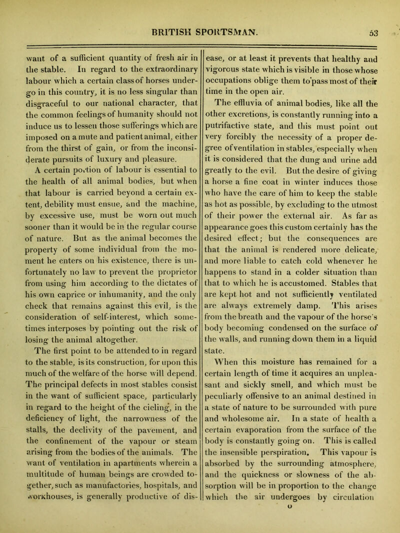 want of a sufficient quantity of fresh air in the stable. In regard to the extraordinary labour which a certain class of horses under- go in this country, it is no less singular than disgraceful to our national character, that o the common feelings of humanity should not induce us to lessen those sufferings which are imposed on a mute and patientanimal, either from the thirst of gain, or from the inconsi- derate pursuits of luxury and pleasure. A certain portion of labour is essential to the health of all animal bodies, but when that labour is carried beyond a certain ex- tent, debility must ensue, and the machine, by excessive use, must be worn out much sooner than it would be in the regular course of nature. But as the animal becomes the property of some individual from the mo- ment he enters on his existence, there is un- fortunately no law to prevent the proprietor from using him according to the dictates of his own caprice or inhumanity, and the only check that remains against this evil, is the consideration of self-interest, which some- times interposes by pointing out the risk of losing the animal altogether. The first point to be attended to in regard to the stable, is its construction, for upon this much of the welfare of the horse will depend. The principal defects in most stables consist in the want of sufficient space, particularly in regard to the height of the cieling, in the deficiency of light, the narrowness of the stalls, the declivity of the pavement, and the confinement of the vapour or steam arising from the bodies of the animals. The want of ventilation in apartments wherein a multitude of human beings are crowded to- gether, such as manufactories, hospitals, and .vondiouses, is generally productive of dis- ease, or at least it prevents that healthy and vigorous state which is visible in those whose occupations oblige them to’pass most of their time in the open air. The effluvia of animal bodies, like all the other excretions, is constantly running into a putrifactive state, and this must point out very forcibly the necessity of a proper de- gree ofventilation in stables, especially when it is considered that the dung and urine add greatly to the evil. But the desire of giving a horse a fine coat in winter induces those who have the care of him to keep the stable as hot as possible, by excluding to the utmost of their power the external air. As far as appearance goes this custom certainly has the desired effect; but the consequences are that the animal is rendered more delicate, and more liable to catch cold whenever he happens to stand in a colder situation than that to which he is accustomed. Stables that are kept hot and not sufficiently ventilated are always extremely damp. This arises from the breath and the vapour of the horse's body becomiug condensed on the surface of the walls, and running down them in a liquid state. When this moisture has remained for a certain length of time it acquires an unplea- sant and sickly smell, and which must be peculiarly offensive to an animal destined in a state of nature to be surrounded with pure and wholesome air. In a state of health a certain evaporation from the surface of the body is constantly going on. This is called the insensible perspiration. This vapour is absorbed by the surrounding atmosphere, and the quickness or slowness of the ab- sorption will be in proportion to the change which the air undergoes by circulation o