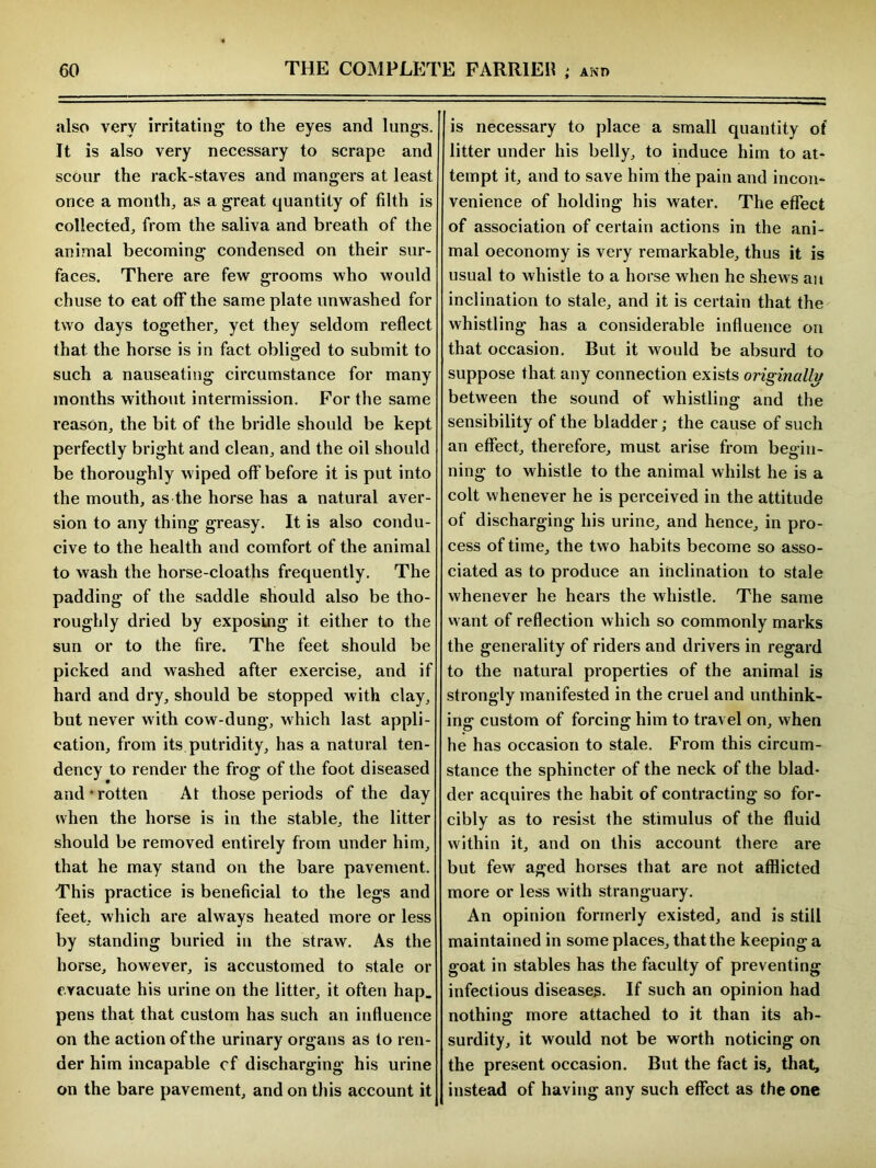 also very irritating to the eyes and lungs. It is also very necessary to scrape and scour the rack-staves and mangers at least once a month, as a great quantity of filth is collected, from the saliva and breath of the animal becoming condensed on their sur- faces. There are few grooms who would chuse to eat off the same plate unwashed for two days together, yet they seldom reflect that the horse is in fact obliged to submit to such a nauseating circumstance for many months without intermission. For the same reason, the bit of the bridle should be kept perfectly bright and clean, and the oil should be thoroughly wiped off before it is put into the mouth, as the horse has a natural aver- sion to any thing greasy. It is also condu- cive to the health and comfort of the animal to wash the horse-cloaths frequently. The padding of the saddle should also be tho- roughly dried by exposing it either to the sun or to the fire. The feet should be picked and washed after exercise, and if hard and dry, should be stopped with clay, but never with cow-dung, which last appli- cation, from its putridity, has a natural ten- dency to render the frog of the foot diseased and*rotten At those periods of the day when the horse is in the stable, the litter should be removed entirely from under him, that he may stand on the bare pavement. This practice is beneficial to the legs and feet, which are always heated more or less by standing buried in the straw. As the horse, however, is accustomed to stale or evacuate his urine on the litter, it often hap. pens that that custom has such an influence on the action of the urinary organs as to ren- der him incapable cf discharging his urine on the bare pavement, and on this account it is necessary to place a small quantity of litter under his belly, to induce him to at- tempt it, and to save him the pain and incon- venience of holding his water. The effect of association of certain actions in the ani- mal oeconomy is very remarkable, thus it is usual to whistle to a horse when he shews an inclination to stale, and it is certain that the whistling has a considerable influence on that occasion. But it would be absurd to suppose that any connection exists originally between the sound of whistling and the sensibility of the bladder; the cause of such an effect, therefore, must arise from begin- ning to whistle to the animal whilst he is a colt whenever he is perceived in the attitude of discharging his urine, and hence, in pro- cess of time, the two habits become so asso- ciated as to produce an inclination to stale whenever he hears the whistle. The same want of reflection which so commonly marks the generality of riders and drivers in regard to the natural properties of the animal is strongly manifested in the cruel and unthink- ing custom of forcing him to travel on, when he has occasion to stale. From this circum- stance the sphincter of the neck of the blad- der acquires the habit of contracting so for- cibly as to resist the stimulus of the fluid within it, and on this account there are but few aged horses that are not afflicted more or less with stranguary. An opinion formerly existed, and is still maintained in some places, that the keeping a goat in stables has the faculty of preventing infectious diseases. If such an opinion had nothing more attached to it than its ab- surdity, it would not be worth noticing on the present occasion. But the fact is, that, instead of having any such effect as the one