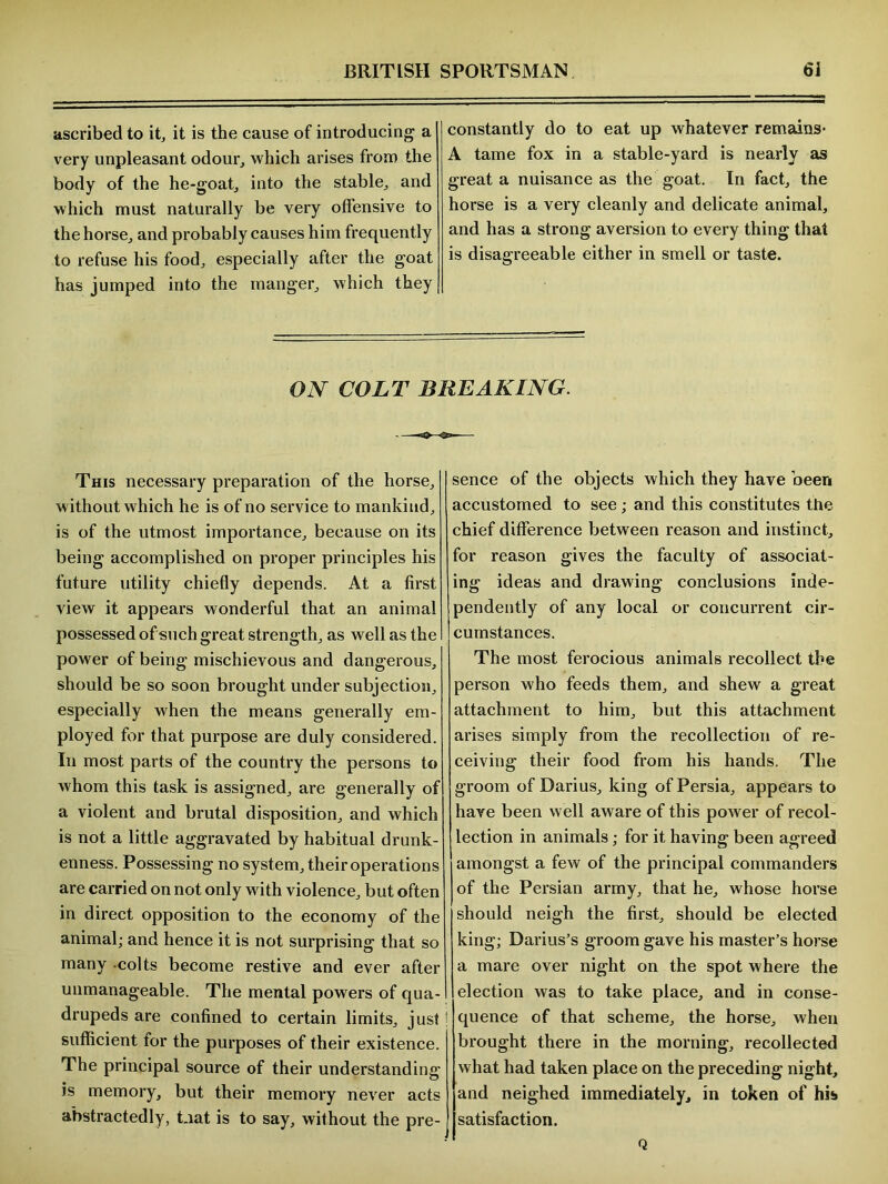 ascribed to it, it is the cause of introducing a very unpleasant odour, which arises from the body of the he-goat, into the stable, and which must naturally be very offensive to the horse, and probably causes him frequently to refuse his food, especially after the goat has jumped into the manger, which they constantly do to eat up whatever remains- A tame fox in a stable-yard is nearly as great a nuisance as the goat. In fact, the horse is a very cleanly and delicate animal, and has a strong aversion to every thing that is disagreeable either in smell or taste. ON COLT BREAKING. This necessary preparation of the horse, without which he is of no service to mankind, is of the utmost importance, because on its being accomplished on proper principles his future utility chiefly depends. At a first view it appears wonderful that an animal possessed of such great strength, as well as the power of being mischievous and dangerous, should be so soon brought under subjection, especially when the means generally em- ployed for that purpose are duly considered. In most parts of the country the persons to whom this task is assigned, are generally of a violent and brutal disposition, and which is not a little aggravated by habitual drunk- enness. Possessing no system, their operations are carried on not only with violence, but often in direct opposition to the economy of the animal; and hence it is not surprising that so many -colts become restive and ever after unmanageable. The mental powers of qua- drupeds are confined to certain limits, just sufficient for the purposes of their existence. The principal source of their understanding is memory, but their memory never acts abstractedly, t.iat is to say, without the pre- sence of the objects which they have been accustomed to see; and this constitutes the chief difference between reason and instinct, for reason gives the faculty of associat- ing ideas and drawing conclusions inde- pendently of any local or concurrent cir- cumstances. The most ferocious animals recollect the person who feeds them, and shew a great attachment to him, but this attachment arises simply from the recollection of re- ceiving their food from his hands. The groom of Darius, king of Persia, appears to have been well aware of this power of recol- lection in animals; for it having been agreed amongst a few of the principal commanders of the Persian army, that he, whose horse should neigh the first, should be elected king; Darius’s groom gave his master’s horse a mare over night on the spot where the election was to take place, and in conse- quence of that scheme, the horse, when brought there in the morning, recollected what had taken place on the preceding night, and neighed immediately, in token of his satisfaction. Q