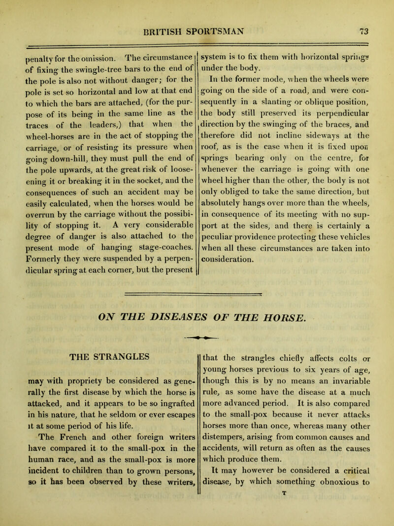 penalty for the omission. The circumstance of fixing the swingle-tree bars to the end of the pole is also not without danger; for the pole is set so horizontal and low at that end to which the bars are attached,, (for the pur- pose of its being in the same line as the traces of the leaders,) that when the wheel-horses are in the act of stopping the carriage, or of resisting its pressure when going down-hill, they must pull the end of the pole upwards, at the great risk of loose- ening it or breaking it in the socket, and the consequences of such an accident may be easily calculated, when the horses would be overrun by the carriage without the possibi- lity of stopping it. A very considerable degree of danger is also attached to the present mode of hanging stage-coaches. Formerly they were suspended by a perpen- dicular spring at each corner, but the present system is to fix them with horizontal springs under the body. In the former mode, when the wheels were going on the side of a road, and were con- sequently in a slanting or oblique position, the body still preserved its perpendicular direction by the swinging of the braces, and therefore did not incline sideways at the roof, as is the case when it is fixed upon springs bearing only on the centre, for whenever the carriage is going with one wheel higher than the other, the body is not only obliged to take the same direction, but absolutely hangs over more than the wheels, in consequence of its meeting with no sup- port at the sides, and there is certainly a peculiar providence protecting these vehicles when all these circumstances are taken into consideration. ON THE DISEASES OF THE HORSE. THE STRANGLES may with propriety be considered as gene- rally the first disease by which the horse is attacked, and it appears to be so ingrafted in his nature, that he seldom or ever escapes it at some period of his life. The French and other foreign writers have compared it to the small-pox in the human race, and as the small-pox is more incident to children than to grown persons, so it has been observed by these writers. that the strangles chiefly affects colts or young horses previous to six years of age, though this is by no means an invariable rule, as some have the disease at a much more advanced period. It is also compared to the small pox because it never attacks horses more than once, whereas many other distempers, arising from common causes and accidents, will return as often as the causes which produce them. It may however be considered a critical disease, by which something obnoxious to T