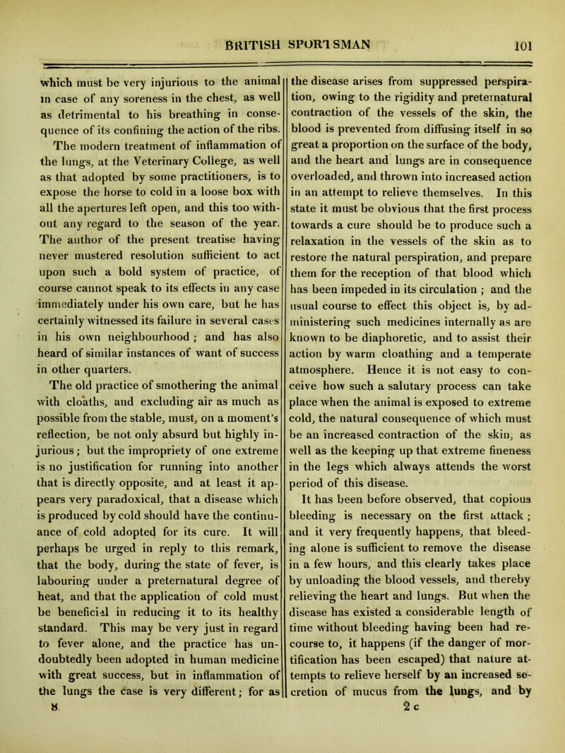 which must be very injurious to the animal in case of any soreness in the chest, as well as detrimental to his breathing in conse- quence of its confining the action of the ribs. The modern treatment of inflammation of the lungs, at the Veterinary College, as well as that adopted by some practitioners, is to expose the horse to cold in a loose box with all the apertures left open, and this too with- out any regard to the season of the year. The author of the present treatise having never mustered resolution sufficient to act upon such a bold system of practice, of course cannot speak to its effects in any case immediately under his own care, but he has certainly witnessed its failure in several cases in his own neighbourhood ; and has also heard of similar instances of want of success in other quarters. The old practice of smothering the animal with cloaths, and excluding air as much as possible from the stable, must, on a moment’s reflection, be not only absurd but highly in- jurious; but the impropriety of one extreme is no justification for running into another that is directly opposite, and at least it ap- pears very paradoxical, that a disease which is produced by cold should have the continu- ance of cold adopted for its cure. It will perhaps be urged in reply to this remark, that the body, during the state of fever, is labouring under a preternatural degree of heat, and that the application of cold must be beneficiil in reducing it to its healthy standard. This may be very just in regard to fever alone, and the practice has un- doubtedly been adopted in human medicine with great success, but in inflammation of the lungs the case is very different; for as H the disease arises from suppressed perspira- tion, owing to the rigidity and preternatural contraction of the vessels of the skin, the blood is prevented from diffusing itself in so great a proportion on the surface of the body, and the heart and lungs are in consequence overloaded, and thrown into increased action in an attempt to relieve themselves. In this state it must be obvious that the first process towards a cure should be to produce such a relaxation in the vessels of the skin as to restore the natural perspiration, and prepare them for the reception of that blood which has been impeded in its circulation ; and the usual course to effect this object is, by ad- ministering such medicines internally as are known to be diaphoretic, and to assist their action by warm cloathing and a temperate atmosphere. Hence it is not easy to con- ceive how such a salutary process can take place when the animal is exposed to extreme cold, the natural consequence of which must be an increased contraction of the skin, as well as the keeping up that extreme fineness in the legs which always attends the worst period of this disease. It has been before observed, that copious bleeding is necessary on the first attack ; and it very frequently happens, that bleed- ing alone is sufficient to remove the disease in a few hours, and this clearly takes place by unloading the blood vessels, and thereby relieving the heart and lungs. But when the disease has existed a considerable length of time without bleeding having been had re- course to, it happens (if the danger of mor- tification has been escaped) that nature at- tempts to relieve herself by an increased se- cretion of mucus from the lungs, and by 2 c