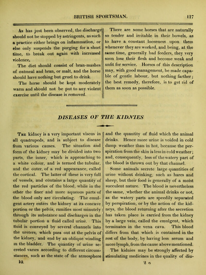 As has just been observed,, the discharge should not be stopped by astringents, as such a practice either brings on inflammation, or else only suspends the purging for a short time, to break out again with increased violence. The diet should consist of bran-mashes of oatmeal and bran, or malt, and the horse should have nothing but gruel to drink. The horse should be kept moderately warm and should not be put to any violent exercise until the disease is removed. There are some horses that are naturally so tender and irritable in their bowels, as to have a constant looseness upon them whenever they are worked, and being, at the same time, generally bad feeders, they very soon lose their flesh and become weak and unfit for service. Horses of this description may, with good management, be made capa- ble of gentle labour, but nothing farther ; the best remedy, therefore, is to get rid of them as soon as possible. DISEASES OF THE KIDJVIES The kidney is a very important viscus in all quadrupeds, and is subject to disease from various causes. The situation and form of the kidney may be divided into two parts, the inner, which is approaching to a white colour, and is termed the tubular, and the outer, of a red appearance, called the cortical. The latter of these is very full of vessels, and contains a large quantity of the red particles of the blood, while in the other the finer and more aqueous parts of the blood only are circulating. The emul- gent artery enters the kidney at its concave portion or the pelvis, ramifies most minutely | through its substance and discharges in the tubular portion a fluid called urine. This fluid is conveyed by several channels into the ureters, which pass out at the pelvis of the kidney, and end by an oblique winding in the bladder. The quantity of urine se- creted varies according to different circum- stances, such as the state of the atmosphere 10. and the quantity of fluid which the animal drinks. Hence more urine is voided in cold damp weather than in hot, because the per- spiration from the skin is less in cold weather; and, consequently, less of the watery part of the blood is thrown out by that channel. Some animals secrete large quantities of urine without drinking, such as hares and sheep, but their food is generally of a moist succulent nature. The blood is nevertheless the same, whether the animal drinks or not, as the watery parts are speedily separated by perspiration, or by the action of the kid- neys, the blood returning after the secretion has taken place is carried from the kidney by a large vein, called the emulgent, which terminates in the vena cava. This blood differs from that which is contained in the rest of the body, by having less serum and more lymph, from the cause above mentioned. The kidnies may be strongly affected by stimulating medicines in the quality of diu- 2 r.