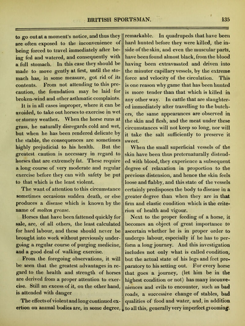 to go out at a moment’s notice, and thus they are often exposed to the inconvenience of being forced to travel immediately after be- ing fed and watered, and consequently with a full stomach. In this case they should be made to move gently at first, until the sto- mach has, in some measure, got rid of its contents. From not attending to this pre- caution, the foundation may be laid for broken-wind and other asthmatic complaints. It is in all cases improper, where it can be avoided, to take out horses to exercise in wet or stormy weather. When the horse runs at grass, he naturally disregards cold and wet, but when he has been rendered delicate by the stable, the consequences are sometimes highly prejudicial to his health. But the greatest caution is necessary in regard to horses that are extremely fat. These require a long course of very moderate and regular exercise before they can with safety be put to that which is the least violent. The want of attention to this circumstance sometimes occasions sudden death, or else produces a disease which is known by the name of molten grease. Horses that have been fattened quickly for sale, are, of all others, the least calculated for hard labour, and these should never be brought into work without previously under- going a regular course of purging medicine, and a good deal of walking exercise. From the foregoing observations, it wfill be seen that the greatest advantages in re- gard to the health and strength of horses are derived from a proper attention to exer- cise. Still an excess of it, on the other hand, is attended with danger The effects of violent and long continued ex- ertion on animal bodies are, in some degree. remarkable. In quadrupeds that have been hard hunted before they were killed, the in- side of the skin, and even the muscular parts, have been found almost black, from the blood having been extravasated and driven into the minuter capillary vessels, by the extreme force and velocity of the circulation. This is one reason why game that has been hunted is more tender than that which is killed in any other way. In cattle that are slaughter- ed immediately after travelling to the butch- ers, the same appearances are observed in the skin and flesh, and the meat under these circumstances will not keep so long, nor will it take the salt sufficiently to preserve it sweet. When the small superficial vessels of the skin have been thus preternaturally distend- ed with blood, they experience a subsequent degree of relaxation in proportion to the previous distension, and hence the skin feels loose and flabby, and this state of the vessels certainly predisposes the body to disease in a greater degree than when they are in that firm and elastic condition which is the crite- rion of health and vigour. Next to the proper feeding of a horse, it becomes an object of great importance to ascertain whether he is in proper order to undergo labour, especially if he has to per- form a long journey. And this investigation includes not only what is called condition, but the actual state of his legs and feet pre- paratory to his setting out. For every horse that goes a journey, (let him be in the highest condition or not) has many inconve- niences and evils to encounter, such as bad roads, a successive change of stables, bad qualities of food and water, and, in addition to all this, generally very imperfect gl ooming.