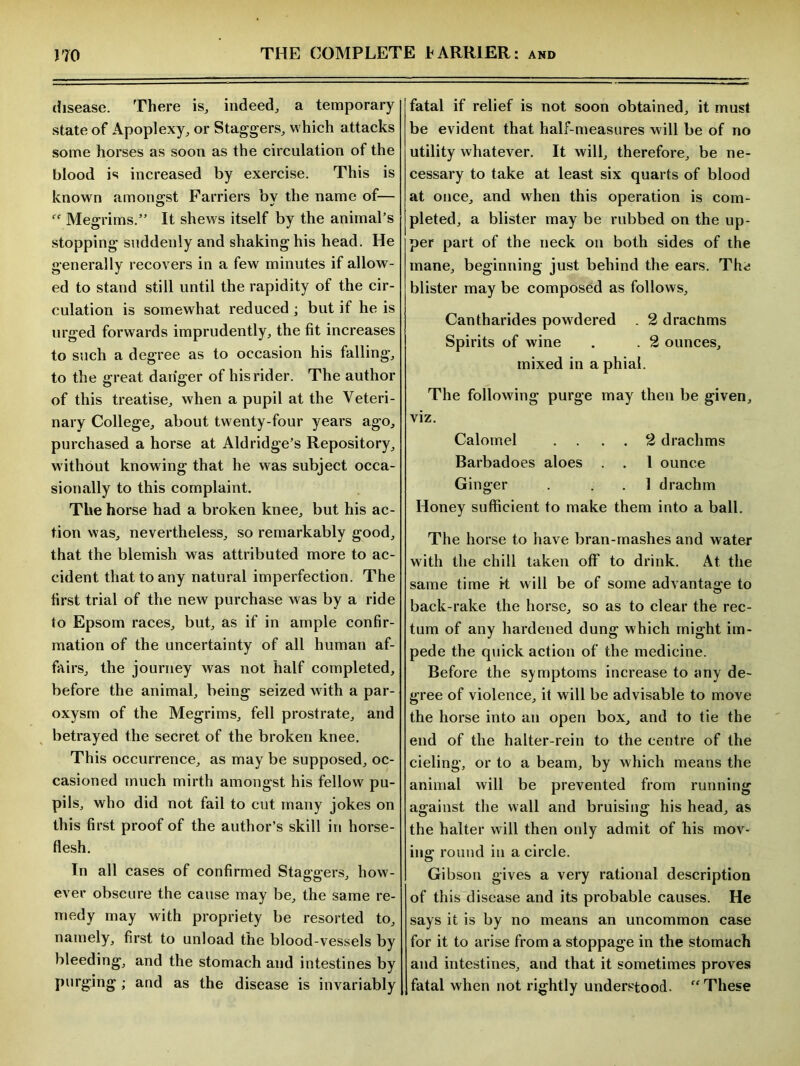 disease. There is, indeed, a temporary state of Apoplexy, or Staggers, which attacks some horses as soon as the circulation of the blood is increased by exercise. This is known amongst Farriers bv the name of— iC Megrims.” It shews itself by the animal’s stopping suddenly and shaking his head. He generally recovers in a few minutes if allow- ed to stand still until the rapidity of the cir- culation is somewhat reduced ; but if he is urged forwards imprudently, the fit increases to such a degree as to occasion his falling, to the great danger of his rider. The author of this treatise, when a pupil at the Veteri- nary College, about twenty-four years ago, purchased a horse at Aldridge’s Repository, without knowing that he was subject occa- sionally to this complaint. The horse had a broken knee, but his ac- tion was, nevertheless, so remarkably good, that the blemish was attributed more to ac- cident that to any natural imperfection. The first trial of the new purchase was by a ride to Epsom races, but, as if in ample confir- mation of the uncertainty of all human af- fairs, the journey was not half completed, before the animal, being seized with a par- oxysm of the Megrims, fell prostrate, and betrayed the secret of the broken knee. This occurrence, as may be supposed, oc- casioned much mirth amongst his fellow pu- pils, who did not fail to cut many jokes on this first proof of the author’s skill in horse- flesh. In all cases of confirmed Staggers, how- ever obscure the cause may be, the same re- medy may with propriety be resorted to, namely, first to unload the blood-vessels by bleeding, and the stomach and intestines by purging ; and as the disease is invariably fatal if relief is not soon obtained, it must be evident that half-measures will be of no utility whatever. It will, therefore, be ne- cessary to take at least six quarts of blood at once, and when this operation is com- pleted, a blister may be rubbed on the up- per part of the neck on both sides of the mane, beginning just behind the ears. Thri blister may be composed as follows, Cantharides powdered . 2 drachms Spirits of wine . . 2 ounces, mixed in a phial. The following purge may then be given, viz. Calomel .... 2 drachms Barbadoes aloes . . 1 ounce Ginger . 1 drachm Honey sufficient to make them into a ball. The horse to have bran-mashes and water with the chill taken off to drink. At the same time i-t will be of some advantage to back-rake the horse, so as to clear the rec- tum of any hardened dung which might im- pede the quick action of the medicine. Before the symptoms increase to any de- gree of violence, it will be advisable to move the horse into an open box, and to tie the end of the halter-rein to the centre of the cieling, or to a beam, by which means the animal will be prevented from running against the wall and bruising his head, as the halter will then only admit of his mov- ing round in a circle. Gibson gives a very rational description of this disease and its probable causes. He says it is by no means an uncommon case for it to arise from a stoppage in the stomach and intestines, and that it sometimes proves fatal when not rightly understood. “ These