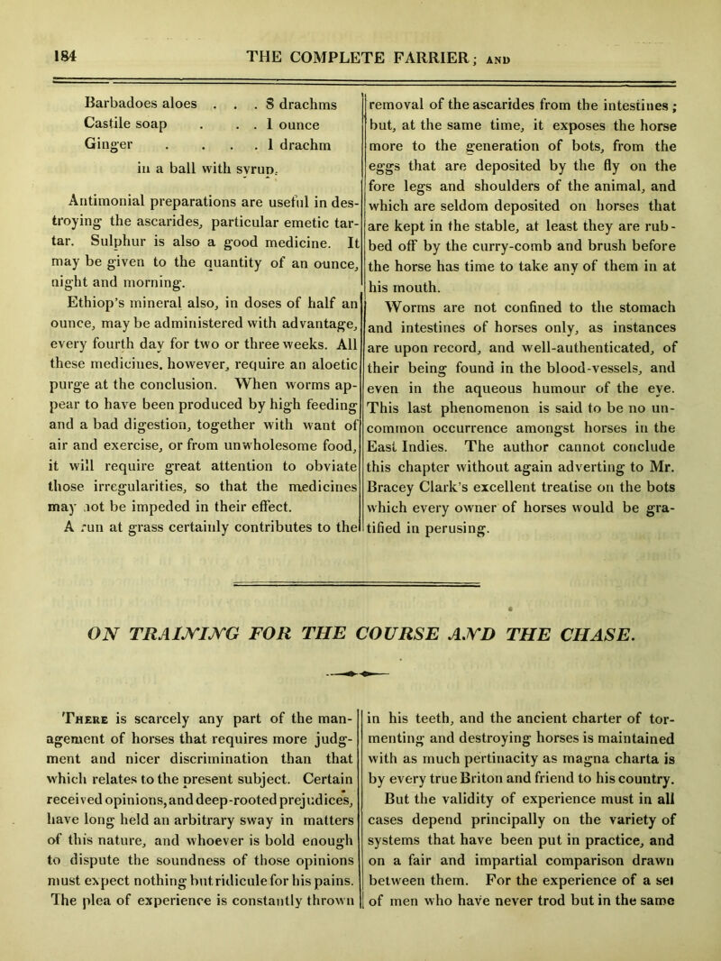 Barbadoes aloes ... 8 drachms Castile soap . . . 1 ounce Gin ger . ... 1 drachm in a ball with svruo.. Antimonial preparations are useful in des- troying the ascarides, particular emetic tar- tar. Sulphur is also a good medicine. It may be given to the quantity of an ounce, night and morning. Ethiop’s mineral also, in doses of half an ounce, maybe administered with advantage, every fourth day for two or three weeks. All these medicines, however, require an aloetic purge at the conclusion. When worms ap- pear to have been produced by high feeding and a bad digestion, together with want of air and exercise, or from unwholesome food, it will require great attention to obviate those irregularities, so that the medicines may lot be impeded in their effect. A run at grass certainly contributes to the removal of the ascarides from the intestines ; but, at the same time, it exposes the horse more to the generation of bots, from the eggs that are deposited by the fly on the fore legs and shoulders of the animal, and which are seldom deposited on horses that are kept in the stable, at least they are rub- bed off by the curry-comb and brush before the horse has time to take any of them in at his mouth. Worms are not confined to the stomach and intestines of horses only, as instances are upon record, and well-authenticated, of their being found in the blood-vessels, and even in the aqueous humour of the eye. This last phenomenon is said to be no un- common occurrence amongst horses in the East Indies. The author cannot conclude this chapter without again adverting to Mr. Bracey Clark’s excellent treatise on the bots which every owner of horses would be gra- tified in perusing. ON TRAINING FOR THE COURSE AND THE CHASE. There is scarcely any part of the man- agement of horses that requires more judg- ment and nicer discrimination than that which relates to the present subject. Certain received opinions,and deep-rooted prejudices, have long held an arbitrary sway in matters of this nature, and whoever is bold enough to dispute the soundness of those opinions must expect nothing but ridicule for his pains. The plea of experience is constantly thrown in his teeth, and the ancient charter of tor- menting and destroying horses is maintained with as much pertinacity as magna charta is by every true Briton and friend to his country. But the validity of experience must in all cases depend principally on the variety of systems that have been put in practice, and on a fair and impartial comparison drawn between them. For the experience of a sel of men who have never trod but in the same
