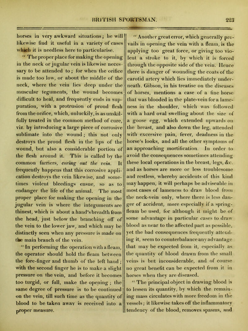 horses in very awkward situations; lie will likewise find it useful in a variety of cases which it is needless here to particularise. cf The proper place for making the opening in the neck or jugular vein is likewise neces - sary to be attended to; for when the orifice is made too low, or about the middle of the neck., where the vein lies deep under the muscular teguments, the wound becomes difficult to heal, and frequently ends in sup- puration, with a protrusion of proud flesh from the orifice, which, unluckily, is as unskil- fully treated in the common method of cure, viz. by introducing a large piece of corrosive sublimate into the wound; this not only destroys the proud flesh in the lips of the wound, but also a considerable portion of the flesh around it. This is called by the common farriers, coring out the vein. It frequently happens that this corrosive appli- cation destroys the vein likewise, and some- times violent bleedings ensue, so as to endanger the life of the animal. The most proper place for making the opening in the jugular vein is where the integuments are thinest, which is about a hand’s breadth from the head, just below the branching off of the vein to the lower jaw, and which may be distinctly seen when any pressure is made on the main branch of the vein. ffIn performing the operation with a fleam, the operator should hold the fleam between the fore-finger and thumb of the left hand ; with the second finger he is to make a slight pressure on the vein, and before it becomes too turgid, or full, make the opening ; the same degree of pressure is to be continued on the vein, till such time as the quantity of blood to be taken awav is received into a proper measure. Another great error, which generally pre- vails in opening the vein with a fleam, is the applying too great force, or giving too vio- lent a stroke to it, by which it is forced through the opposite side of the vein. Hence there is danger of wounding the coats of the carotid artery which lies immediately under- neath. Gibson, in his treatise on the diseases of horses, mentions a case of a fine horse that was blooded in the plate-vein fora lame- ness in the shoulder, which was followed with a hard oval swelling about the size of a goose egg, which extended upwards on the breast, and also down the leg, attended with excessive pain, fever, deadness in the horse’s looks, and all the other symptoms of an approaching mortification. In order to avoid the consequences sometimes attending these local operations in the breast, legs, &c. and as horses are more or less troublesome and restless, whereby accidents of this kind may happen, it will perhaps be adviseable in most cases of lameness to draw blood from the neck-vein only, where there is less dan- ger of accident, more especially if a spring- fleam be used, for although it might be of some advantage in particular cases to draw blood as near to the affected part as possible, yet the bad consequences frequently attend- ing it, seem to counterbalance any advantage that may be expected from it, especially as the quantity of blood drawn from the small veins is but inconsiderable, and of course no great benefit can be expected from it in horses when they are diseased. “ The principal object in drawing blood is to lessen its quantity, by which the remain- ing mass circulates with more freedom in the vessels; it likewise takes off the inflammatory tendency of the blood, removes spasms, and