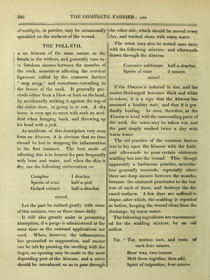 of verdigris, in powder, may be occasionally sprinkled on the surfaces of the wound. THE POLL-EVIL is an Abscess of the same nature as the fistula in the withers, and generally runs in- to fistulous sinuses between the muscles of the neck, sometimes affecting the cervical ligament, called by the common farriers  taxi/ waxy” and sometimes extending to the bones of the neck. It generally pro- ceeds either from a blow or hurt on the head, by accidentally striking it against the top of the stable-door, in going in or out. A shy horse is very apt to meet with such an acci- dent when hanging back, and throwing up his head with a jerk. As accidents of this description very soon form an Abscess, it is obvious that no time should be lost in stopping the inflammation in the first instance. The best mode of effecting this is to foment the part frequently with bran and water, and when the skin is dry, use the following embrocation :— Camphor . . 1 drachm Spirits of wine . half-a-pint Golard extract . half-a-drachm mixed. Let the part be rubbed gently with some of this mixture, two or three times daily. It will also greatly assist in promoting absorption, if a purge is administered at the same time as the outward applications are used. When, however, the inflammation has proceeded to suppuration, and matter can be felt by pressing the swelling with the finger, an opening may be made in the most depending part of the Abscess, and a seton should be introduced so as to pass through the other side, which should be moved every day, and washed clean with warm water. The seton may also be wetted once daily with the following mixture, and afterwards drawn through the Abscess. Corrosive sublimate half-a-drachni Spirits of wine . . 2 ounces mixed. If the Abscess is reduced in size, and the matter discharged becomes thick and white in colour, it is a sign that the Abscess has assumed a healthy state, and that it is gra- dually healing. As soon, therefore, as the Abscess is level with the surrounding parts of the neck, the seton may be taken out, and the part simply washed twice a day with warm water. The old practice of the common farriers was to lay open the Abscess with the knife, and afterwards to pour certain ointments scalding hot into the wound. This, though apparently a barbarous practice, neverthe- less generally succeeds, especially where there are deep sinuses between the muscles, because the ointment penetrates to the bot- tom of each of them, and destroys the dis- eased surfaces. A few days are suffered to elapse, after which, the scalding is repeated as before, keeping the wound clean from the discharge, by warm water. The following ingredients are recommend- ed for the scalding mixture, by an old author. Viz. “ Tar, mutton suet, and rosin of each four ounces. Bees’ wax, two ounces Melt them together, then add. Spirit of turpentine, four ounces