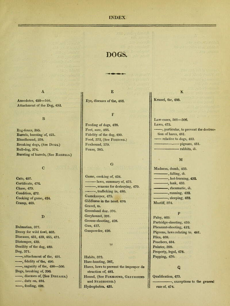 A Anecdotes, 490—'500. Attachment of the Dog, 492. B Biig-foxes, 385. Barrels, bursting of, 421. Bloodhound, 378, Breaking dogs, (See Dogs.) Bull-dog, 374. Bursting of barrels, (See Barrels.) C Cato, 497. Certificate, 476. Chase, 479. Condition, 472. Cooking of game, 424. Cramp, 469. D Dalmatian, 377. Decoy for wild fowl, 403. Diseases, 431, 439, 465, 471. Distemper, 439. Docility of the dog, 489. Dog, 371. , attachment of the, 491. ~, fidelity of the, 490. , sagacity of the, 490—500. Dogs, breaking of, 396. , diseases of, (See Diseases.) . duty on, 484. ——, feeding, 428. DOGS. I E Eye, diseases of the, 466. F Feeding of dogs, 428. Feet, sore, 466. Fidelity of the dog, 490. Food, 372, (See Feeding.) Foxhound, 379. Foxes, 385. G Game, cooking of, 424. laws, summary of, 473. , seasons for destroying, 479. — , trafficking in, 480. Gamekeeper, 475. Giddiness in the head. 47a Gravel, it). Greenland doar. 376. Greyhound, 391. Grouse-shooting, 428. Gun, 417. Gunpowder, 420. W Habits, 372. Hare-hunting, 387, Hares, laws to prevent the improper de struction of, 481. Hound, (See Foxhound, Greyhound and Staghound.) Hydrophobia, 431. X Kennel, the, 423, Law-cases, 501—506. Laws, 473. , particular, to prevent the destruc- tion of hares, 481. relative to dogs, 483. pigeons, 481. rabbits, ib. M Madness, dumb, 433. , falling, ib. , hot-burning, 432. lank, 433. - rheumatic, ib. , running, 432. , sleeping, 433. Mastiff, 374. P Palsy, 469. j Partridge-shooting, 410. Pheasant-shooting, 412. Pigeons, laws relating to. 48 L Piles, 468. Poachers, 484. Pointer, 399. Property, legal, 478, Pupping, 470. Q Qualification, 473. , exceptions to the general rule of. 474.