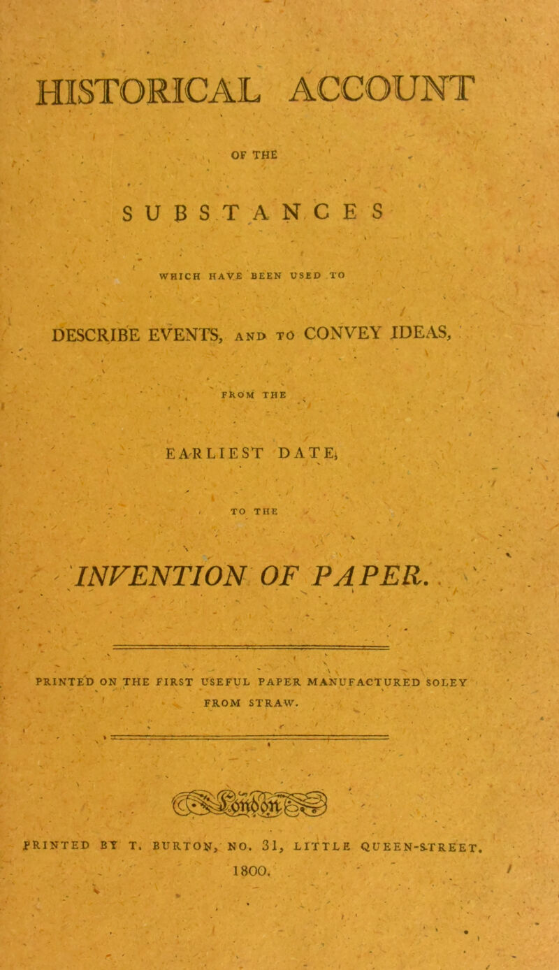 / t HISTORICAL ACCOUNT OF THE S U B S T A N, C E S WHICH HAVE BEEN USED TO DESCRIBE EVENTS, and to CONVEY IDEAS, FROM THE EARLIEST DATEi TO THE INVENTION OF PAPER.. PRINTED ON THE FIRST USEFUL PAPER MANUFACTURED SOLEY ' , . FROM STRAW. PRINTED BT T. BURTON, NO. 31, LITTLE QUEEN-S-TREET. . . ' - 1800. . , ' ' / I