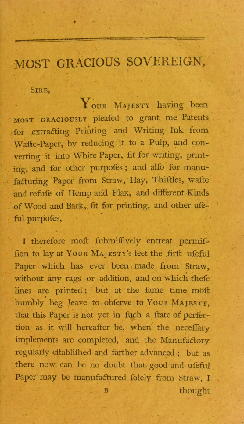 # MOST GRACIOUS SOVEREIGN, Sire, Your J/Iajesty having,been » / ■.most graciously pleafed to grant me Patents for .extradling Printing and Writing Ink from Wafte-Paper, by reducing it to a Pulp, and con- verting it into White Paper, fit for writing, print- rig, and for other purpofes ; and ^Ifo for manu- fadturing Paper from Straw, Hay, Thiftles, wafte and refufe of Hemp arid Flax, and different Kinds of Wood and Bark,, fit for printing, and other ufe- ful purpofes, * I therefore moft fubmiffively entreat permif- fion to lay at Your Majesty’s feet the iirfl: ufeful Paper which has ever been»made from Straw, without any rags or addition, and on which thefe lines are printed; but at the fame time moft humibly beg Jeave to obferve to Your Majesty, that this Paper is not yet in fuch a ftate of perfec-* tion as it will hereafter be, when the neceffary implernents are completed, and the Manufadtory regularly eftablifhed and farther advanced.; but as ' there now can be no doubt that- good and ufeful Paper may be manufactured folely from Straw, I , ' , B thought
