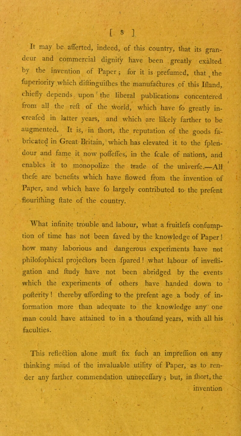 / / ' 8 ] , V It may be afferted, indeed, of this country, that its gran- deur and commercial dignity Have been .greatly exalted by the invention of Paper ; for it is 'prefumed, that ^ the fuperiority .which diftingiiifhes the manufactures of this Ifland, chiefly depends. upon the liberal publications concentered from all the reft of the world, which have fb greatly in- creafed in latter years, and which are likely farther to be augmented. It is, in fliort, the reputation of the goods fa- bricated in Great Britain, which has elevated it to the fpleii- dour and farne it now pofleffes, in the fcale of nations, and enables it to monopolize the trade of the univerfe.—All thefe are benefits which have flowed from the invention of Paper, and which have fo largely contributed to the prefent flourifhing ftate of the country. ' What infinite trouble and labour, what a fruitlefs confump- tion of time has riot been faved by the knowledge of Paper! how many laborious and dangerous experiments have not philofophical projectors been fpared! what labour of invefti- gation and ftudy have not been abridged by the events which the experiments of others have handed down to pofterity! thereby'affording to the prefent age a body of in- formation more than adequate to the knowledge any' one man could have attained to'in a thoufand years, with all his faculties. > ‘ . This reflection alone muft fix fuch an impreffton on any \ thinking mind of the invaluable utility of Paper,, as to ren- der any farther, commendation unheceflary ^ but, in fliort, the .1 -' . invention !