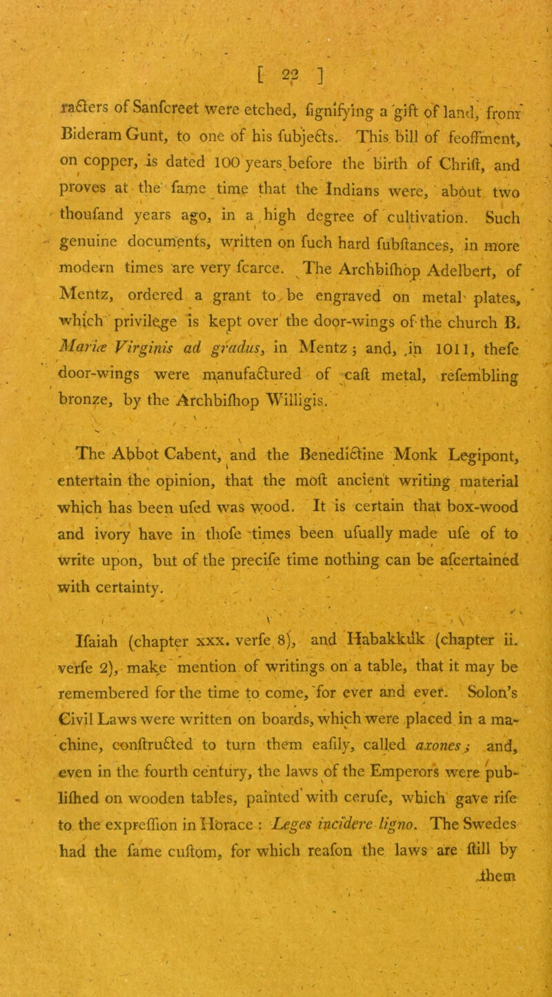 D • - ■ [ 22 ] ■ . ♦ \ ra£lers of Sanfcreet were etched, fignifying a gift of land, from Bideram Gunt, to one of his fubjefts. This bill of feoffment, on copper, is dated 100 years^before the birth of Chrift, and proves at the fame time that the Indians were, abdut two thoufand years ago, in a high degree of cultivation. Such genuine documents, written on fuch hard fubftances, in more modern times are very fcarce. The Archbifhop Adelbert, of Mentz, ordered a grant to be engraved on metab plates, which privileg^e is kept over the door-wings of the church B. Mar ice Virgirds ad grains, in Mentz j and, ,ih 1011, thefe door-wings were manufactured of caft metal, refembling bronze, by the Archbifliop Willigis. . ' \ \ I The Abbot Cabent, and the Benedictine Monk Legipont, entertain the opinion, that the mofl ancient writing material which has been ufed was wood. It is certain that box-wood and ivory have in thofe 'times been ufually made ufe of to write upon, but of the precife time nothing can be afcertained with certainty. . ^ ' . t ■* . , \ ' ■ \ Ifaiah (chapter xxx. verfe, 8), and Habakkiik (chapter ii. verfe 2), make mention of writings on a table, that it may be remembered for the time to come, 'for ever and ever. Solon’s Civil Laws were written on boards, which were placed in a ma- chine, conftruCled to turn them eafily, called axones; and, even in the fourth century, the laws of the Emperors were pub- lifhed on wooden tables, painted with cerufe, which gave rife to the expreffion in Horace : Leges incidere ligno. The Swedes had the fame cuftoni, for which reafon the laws are ftill by dhem I s