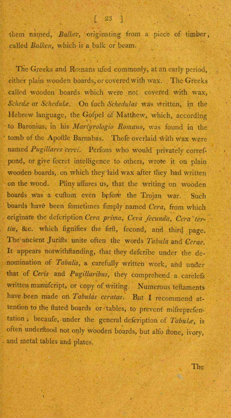 them named, Balker, originating from a piece of timber, called Balken, which is a balk or beam. f The Gjeeks and Romans ufed commonly, at an early period, either plain wooden boards, or covered with wax. . The Greeks called wooden boards which were not covered with w^ax, SchedtC or Schedulce, On fuch Schedulas was Written, in the Hebrew language, the Gofpel of Matthew, which, according to Baronius,- in his Mariyrologio Romano, was found in the ' tomb of the Apohle Barnabas. Thofe overlaid \vith wax were named Pugillares cerei. Perfons who would privately corref- pond, or give fecret intelligence to others, wrote it on plain wooden boards,, on which they laid wax after they had written on the wood.. Pliny aflures us, that the writing on wooden boards was a cuftoin even bpforb the Tj^ojan war. Such boards have been fometimes limply named Cera, from which originate the defeription Cem prima, Cera fecunda, Cera ter- tin, &c. which fignifies the firft, fecond, and third page. The'ancient Jurifts unite often the words Tabula and Cerae. It appears notwithftanding,-that they deferibe under the de- nomination of Tabulis, a carefully written work, and under that of Ceris and Pugillaribiis, they comprehend a carelefs written mariufeript, or copy of writing. Numerous teftaments have been made oii. Tabulas ceratas. But I recommend at* tention to the ftated boards or ' tables, to prevent mifreprefen- tation; becaufe,-under the general defeription of is often imderftood not only wooden boards, but alfo lione, ivory, . and metal tables and plates. ■ . N ' ^ The \ I