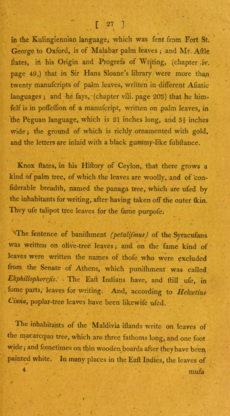 ' • N • \ r » j ' ' in the Kulingiennian language,- which was fent from Fort St. George to .Oxford, is of Malabar palm leaves ; and Mr. Aftle ftates, irt' his Origin and Progrefs of AVrjting, (chapter dv. page 49,) that in Sir Hans Sloane’s library 'were more tha;i twenty manufcripts of palm leaves, written in different Afiatic languages'; and he fays, '(chapter vili. page 203} that he him- felf is in pofTeflion of a manufcript, written on palm leaves, in the Peguan language, which is 21 inches long, arid 3f inches wide; the ground of which is' richly ornamented with gold, and the letters are inlaid with a black gummy-like fubftance. Knox ftates, in his Hiftory of Ceylon, that there grows a kind of palm tree, of which ,the leaves are w;oolly, and of con- fiderable breadth, named the panaga tree, which are ufed by the inhabitants for writing, after having taken off the outer (kin. ■ They ufe talipot tree leaves for the fame purpofe, ' ' '• • » - - - ’ .. ■ ' V ’^The fentence of banifhment (petalifmus) of the Syracufans • , was written on olive-tree leaves; and on the fame kind of' I leaves were written the names of thofe who were excluded from the Senate of Athens, which punifhment was called Ekphillophorefo: . The Eaft Indians have, and (till ufe, in ' fome parts, leaves for writing: And, according to Hdvetius ^ Cinna, poplar-tree leaves have been likewife ufed. ' . The inhabitants of the Maldivia iflands write on leaves of the m^acarcqup tree, which are three fathoms long, and one foot wide; and fometimes on thin wooden boards after they have been painted white. In many places in the Eaft Indies, the leaves of ; ^ ‘ . ' *' . •, , mufa <