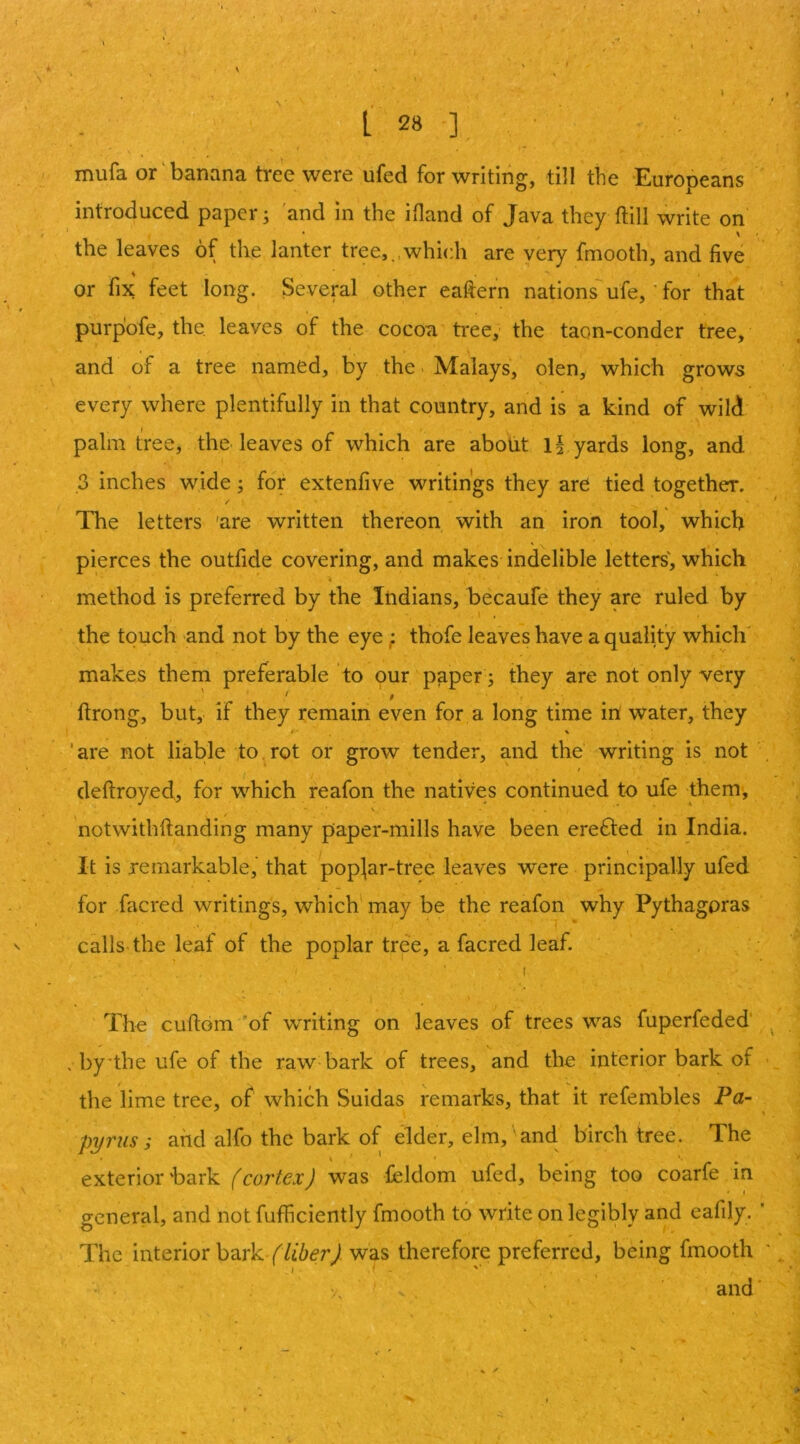 9 L 28 ] » V I mufa or‘banana tree were ufed for writing, till the Europeans introduced paper; 'and in the ifland of Java they ftill write on' the leaves of the lanter tree,,,which are very fmooth, and five or fix feet long. Several other eafiern nations ufe, for that purpbfe, the. leaves of the cocoa tree,- the taon-conder tree, and of a tree named, by the ■ Malays, olen, which grows every where plentifully in that country, and is a kind of wild palm tree, the. leaves of which are abolit Ij yards long, and ,3 inches wide j for extenfive writings they are tied together. / The letters 'are written thereon with an iron tool, which pierces the outfide covering, and makes indelible letters', which method is preferred by the Indians, becaufe they are ruled by the touch and not by the eye; thofe leaves have a quality which' makes them preferable to our paper ; they are not only very ftrong, but, if they remain even for a long time in water, they ‘are not liable to,rot or grow tender, and the writing is not deftroyed, for which reafon the natives continued to ufe them, V • . notwithftanding many paper-mills have been erefted in India. It is remarkable,' that pop^ar-tree leaves were principally ufed for facred writings, which may be the reafon why Pythagoras calls the leaf of the poplar tree, a facred leaf. The cuftom 'of writing on leaves of trees was fuperfeded' , by'the ufe of the raw-bark of trees, and the interior bark of the lime tree, of which Suidas remarks, that it refembles Pa- pyrus s and alfo the bark of elder, elm,' and birch tree. The exterior bark f cortexJ was feldom ufed, being too coarfe in general, and not fufficiently fmooth to write on legibly and eafily. ' The interior bark was therefore preferred, being fmooth V, , and' f