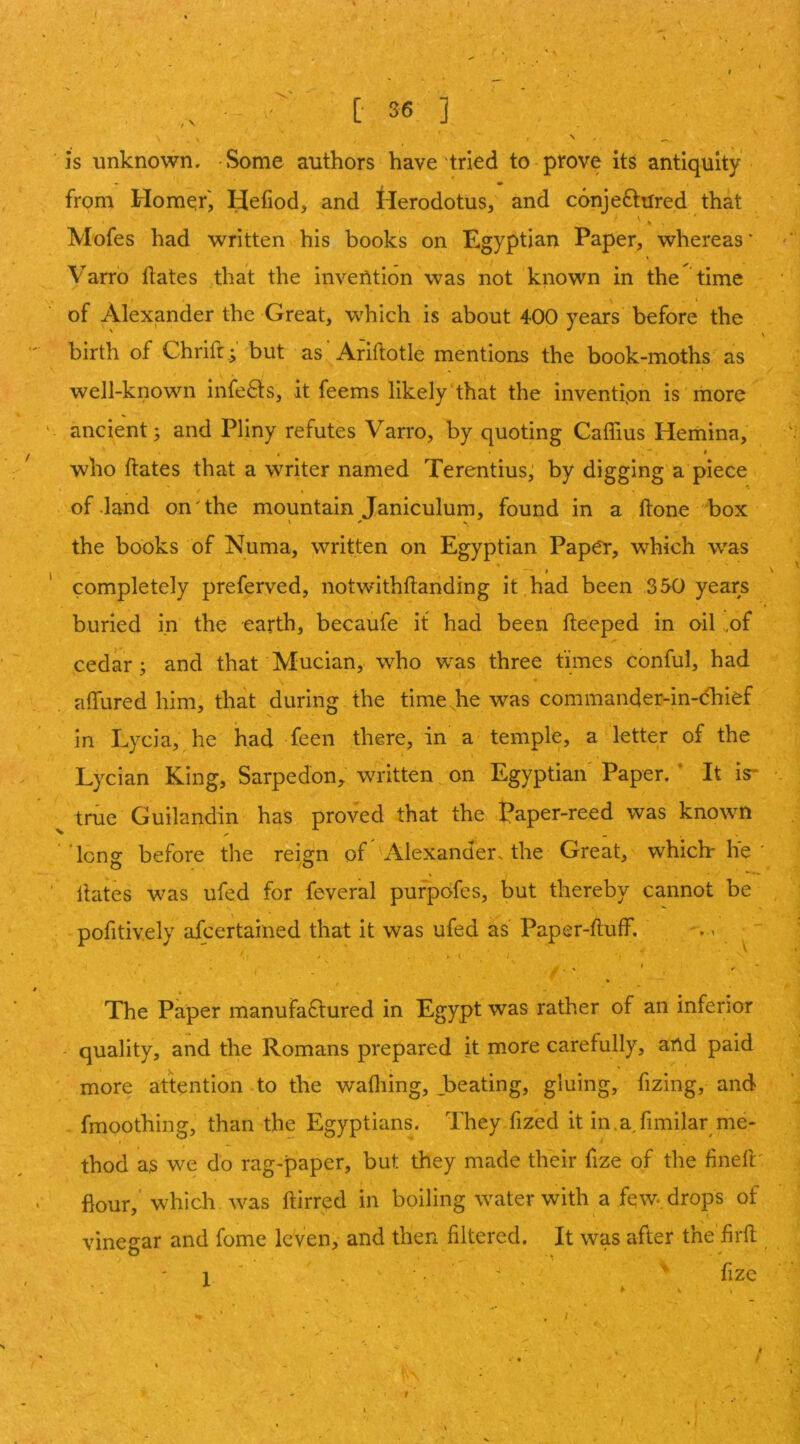 is unknown. Some authors have tried to prove its antiquity from Hom^f, yefiod, and llerodotus, and conjectured that ^ \ Mofes had written his books on Egyptian Paper, whereas' Varro Hates that the invention was not known in the time I of Alexjander the Great, which is about 400 years before the birth of Chrift.; but as’Ariftotle mentions the book-moths as well-known infeCts, it feems likely that the invention is more ancient; and Pliny refutes Varro, by quoting Caffius Hemina, who Hates that a writer named Terentius; by digging a piece of .land on'the mountain Janiculum, found in a Hone box the books of Numa, written on Egyptian Paper, which w'as $ completely preferved, notwithHanding it had been 350 years buried in the earth, becaufe it had been Heeped in oil ,of cedar; and that Mucian, who was three times conful, had aHured him, that during the time he was commander-in-<fhief in Lycia, he had feen there, in a temple, a letter of the Lycian King, Sarpedon, written on Egyptian' Paper, ' It is- true Guilandin has proved that the Paper-reed was known ‘lonof before the reiofn of Alexander^ the Great, which-he ' Hates was ufed for feveral pufpofes, but thereby cannot be pofitively afcertained that it was ufed as Paper-Huff. - ., The Paper manufactured in Egypt was rather of an inferior - quality, and the Romans prepared it more carefully, and paid more attention to the wafliing, Jbeating, gluing, fizing, and fmoothing, than the Egyptians. They fized it in.afimilar me- thod as we do rag-paper, but they made their fize of the HneH' flour, which was Hirred in boiling water with a few. drops of vinegar and fome leven, and then filtered. It was after the firH fize 1 V